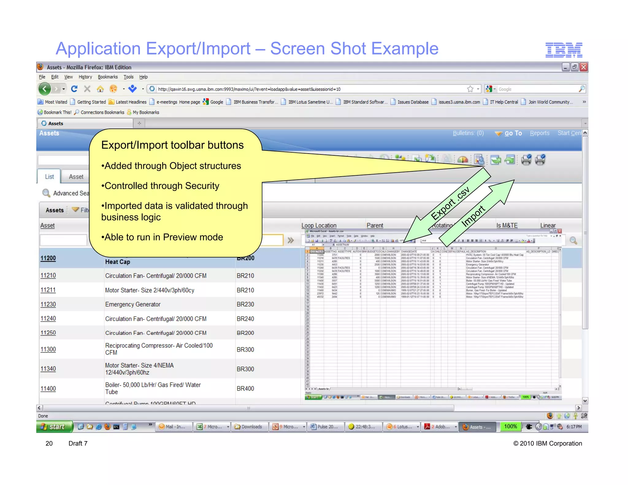 Application Export/Import – Screen Shot Example




                Export/Import toolbar buttons
                  p      p
                •Added through Object structures

                •Controlled through Security

                •Imported data is validated through
                business logic

                •Able to run in Preview mode




20    Draft 7                                          © 2010 IBM Corporation
 