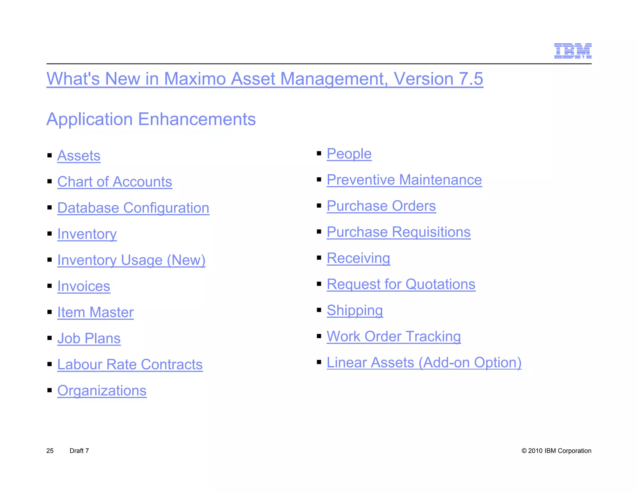 What's New in Maximo Asset Management, Version 7.5

Application Enhancements
 Assets                       People
 Chart of Accounts            Preventive Maintenance
 Database Configuration
                g              Purchase Orders
 Inventory                    Purchase Requisitions
 Inventory Usage (New)        Receiving
 Invoices                     Request for Quotations
 Item Master                  Shipping
 Job Plans                    Work Order Tracking
 Labour Rate Contracts        Linear Assets (Add-on Option)
 Organizations


25   Draft 7                                                    © 2010 IBM Corporation
 