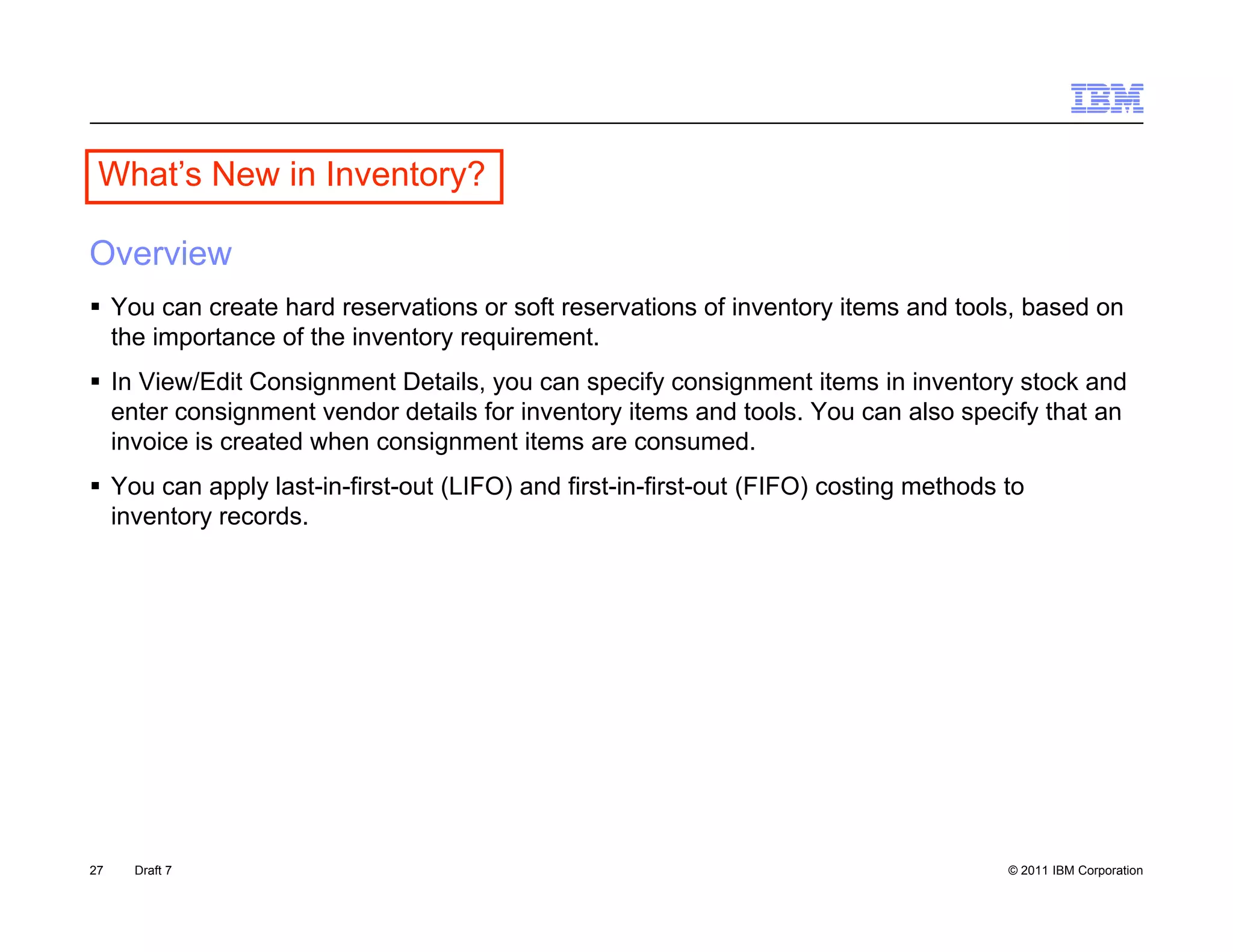 What s
 What’s New in Inventory?

Overview
 You can create hard reservations or soft reservations of inventory items and tools, based on
  the importance of the inventory requirement.
 In View/Edit Consignment Details, you can specify consignment items in inventory stock and
  enter consignment vendor details for inventory items and tools. You can also specify that an
                                                           tools
  invoice is created when consignment items are consumed.
 You can apply last-in-first-out (LIFO) and first-in-first-out (FIFO) costing methods to
  inventory records.




27   Draft 7                                                                           © 2011 IBM Corporation
 