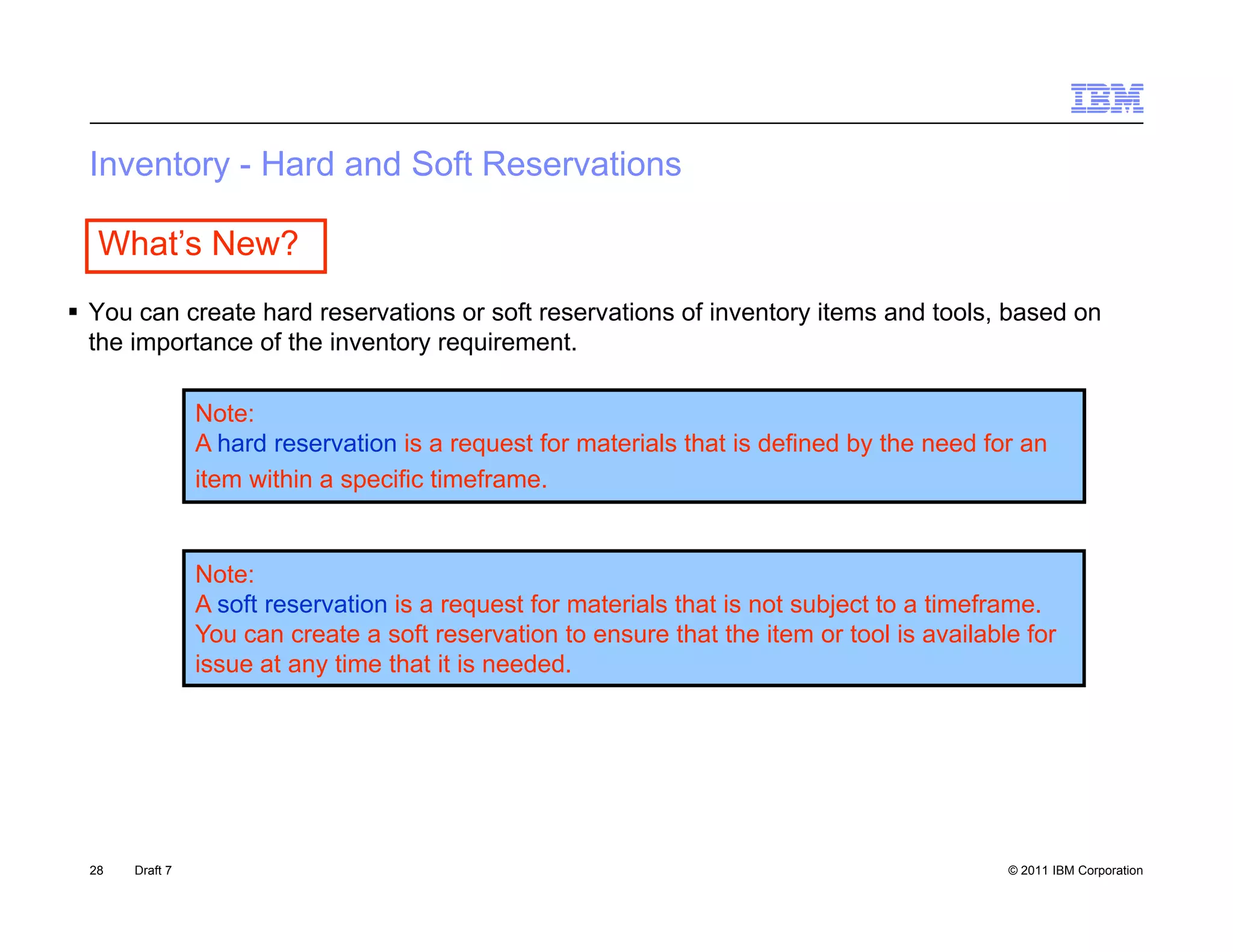Inventory - Hard a d So Reservations
    e oy      a d and Soft ese a o s

   What’s New?
 You can create hard reservations or soft reservations of inventory items and tools, based on
  the importance of the inventory requirement.

                 Note:
                 A hard reservation is a request for materials that is defined by the need for an
                 item within a specific timeframe.


                 Note:
                 A soft reservation is a request for materials that is not subject to a timeframe.
                 You can create a soft reservation to ensure that the item or tool is available for
                 issue at any ti
                 i       t    time th t it is needed.
                                   that i        d d




  28   Draft 7                                                                                © 2011 IBM Corporation
 
