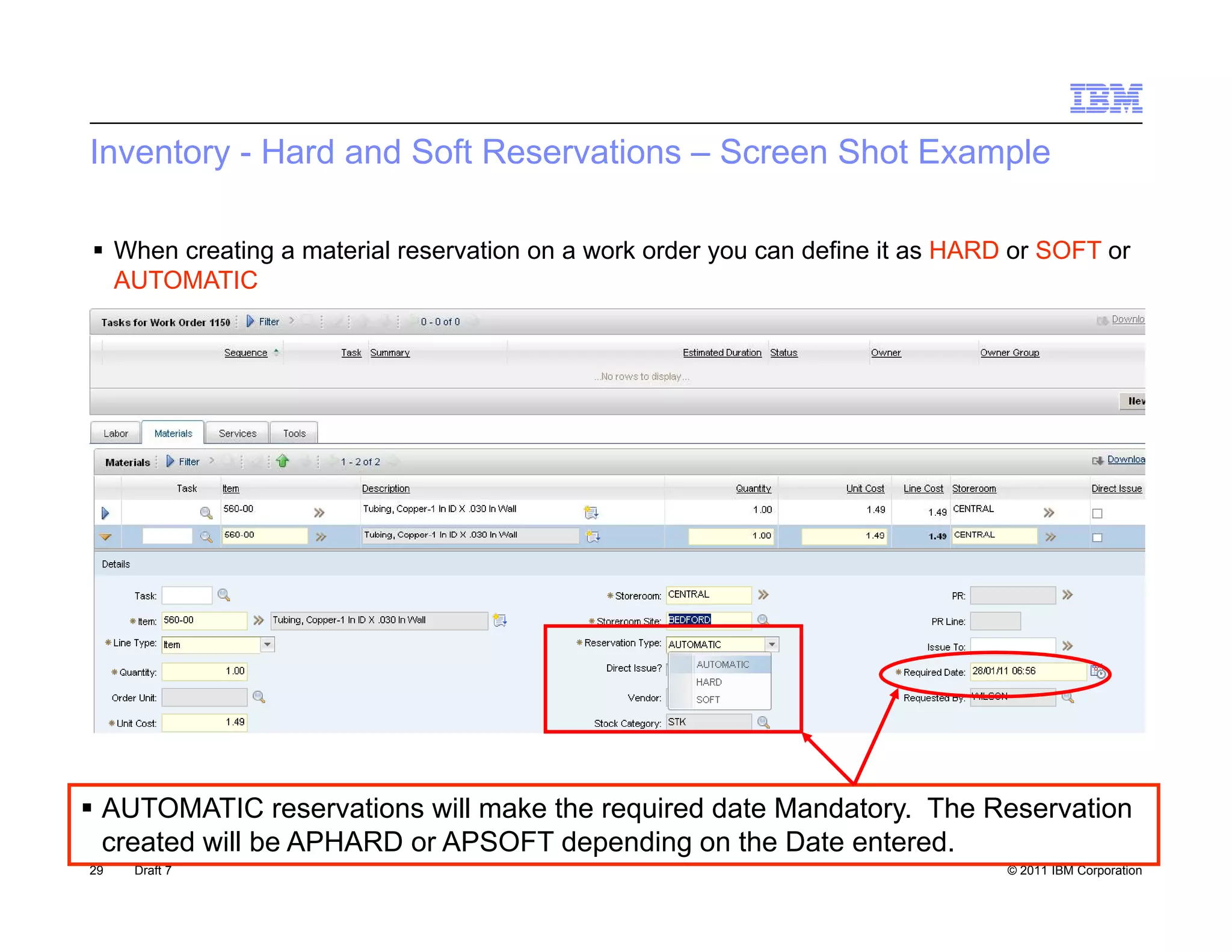 Inventory - Hard and Soft Reservations – Screen Shot Example

 When creating a material reservation on a work order you can define it as HARD or SOFT or
  AUTOMATIC




 AUTOMATIC reservations will make the required date Mandatory. The Reservation
  created will be APHARD or APSOFT depending on the Date entered.
29   Draft 7                                                                    © 2011 IBM Corporation
 