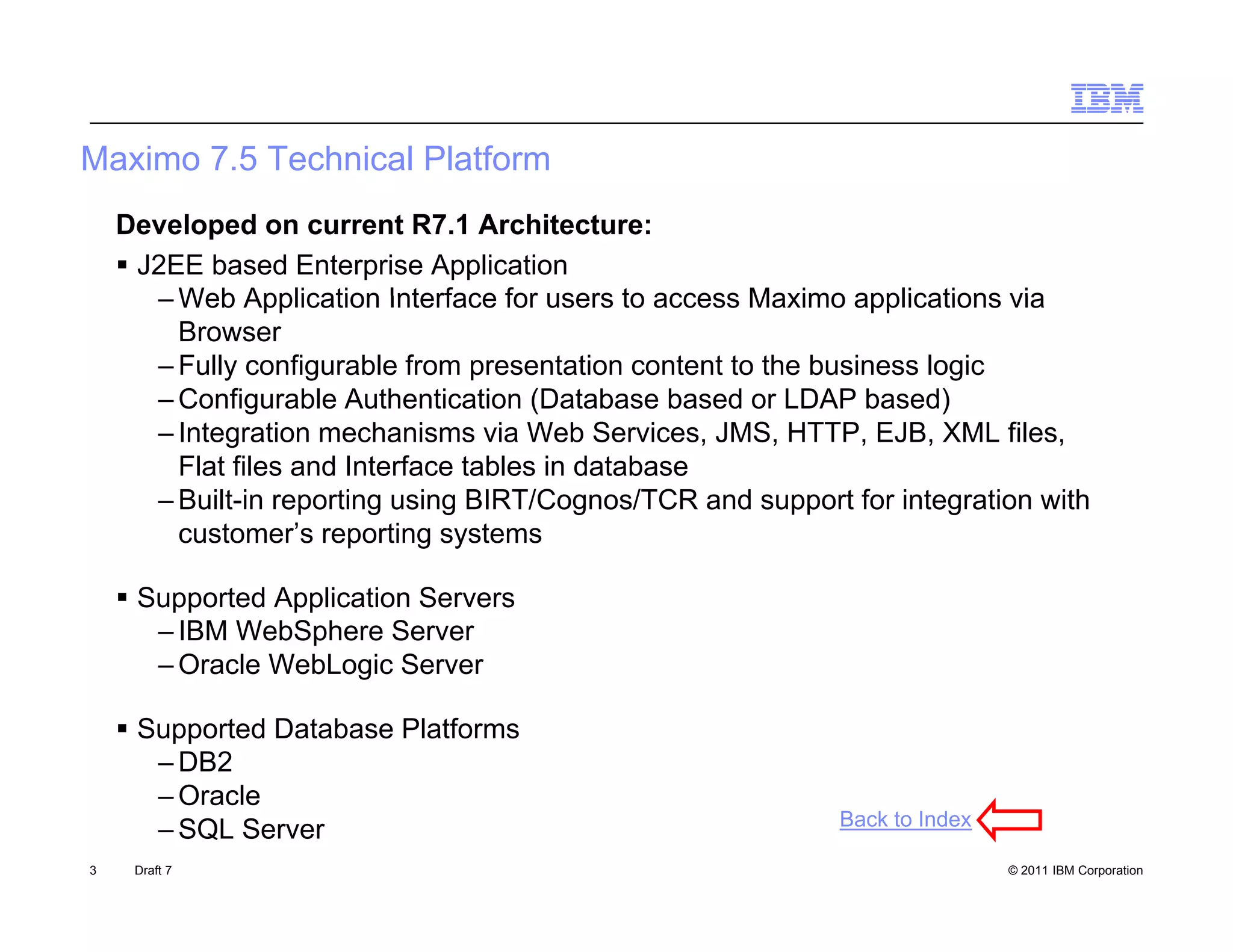 Maximo 7.5 Technical Platform
    Developed on current R7.1 Architecture:
     J2EE based Enterprise Application
       – Web Application Interface for users to access Maximo applications via
         Browser
       – Fully configurable from presentation content to the business logic
       – Configurable Authentication (Database based or LDAP based)
       – Integration mechanisms via Web Services, JMS, HTTP, EJB, XML files,
         Flat files and Interface tables in database
       – Built-in reporting using BIRT/Cognos/TCR and support for integration with
         customer s
         customer’s reporting systems

     Supported Application Servers
       – IBM WebSphere Server
       – O l WebLogic S
         Oracle W bL i Server

     Supported Database Platforms
       – DB2
       – Oracle
                                                             Back to Index
       – SQL Server
3    Draft 7                                                                 © 2011 IBM Corporation
 