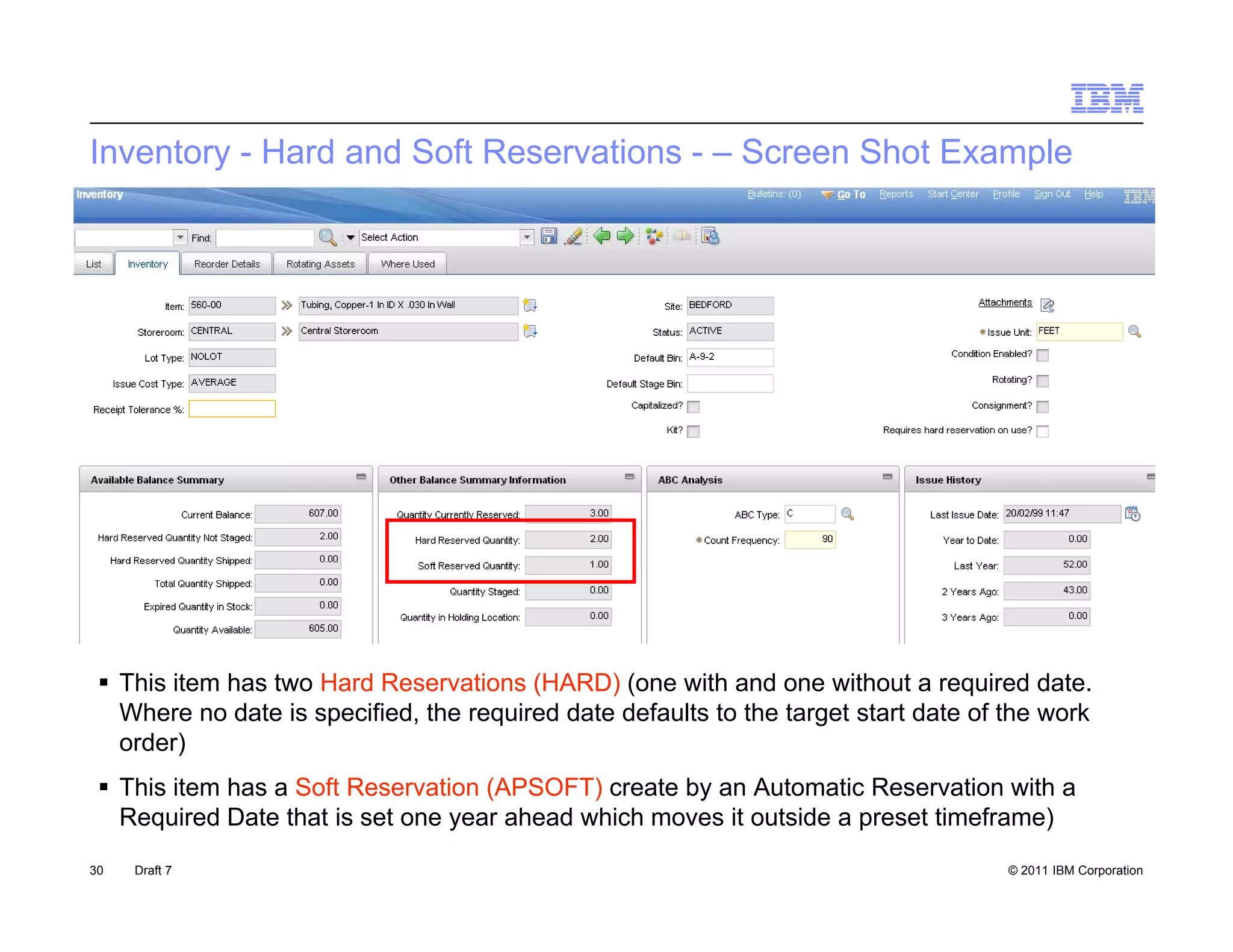 Inventory - Hard and Soft Reservations - – Screen Shot Example




  This item has two Hard Reservations (HARD) (one with and one without a required date.
   Where no date is specified, the required date defaults to the target start date of the work
   order)
  This item has a Soft Reservation (APSOFT) create by an Automatic Reservation with a
   Required Date that is set one year ahead which moves it outside a preset timeframe)
30   Draft 7                                                                          © 2011 IBM Corporation
 