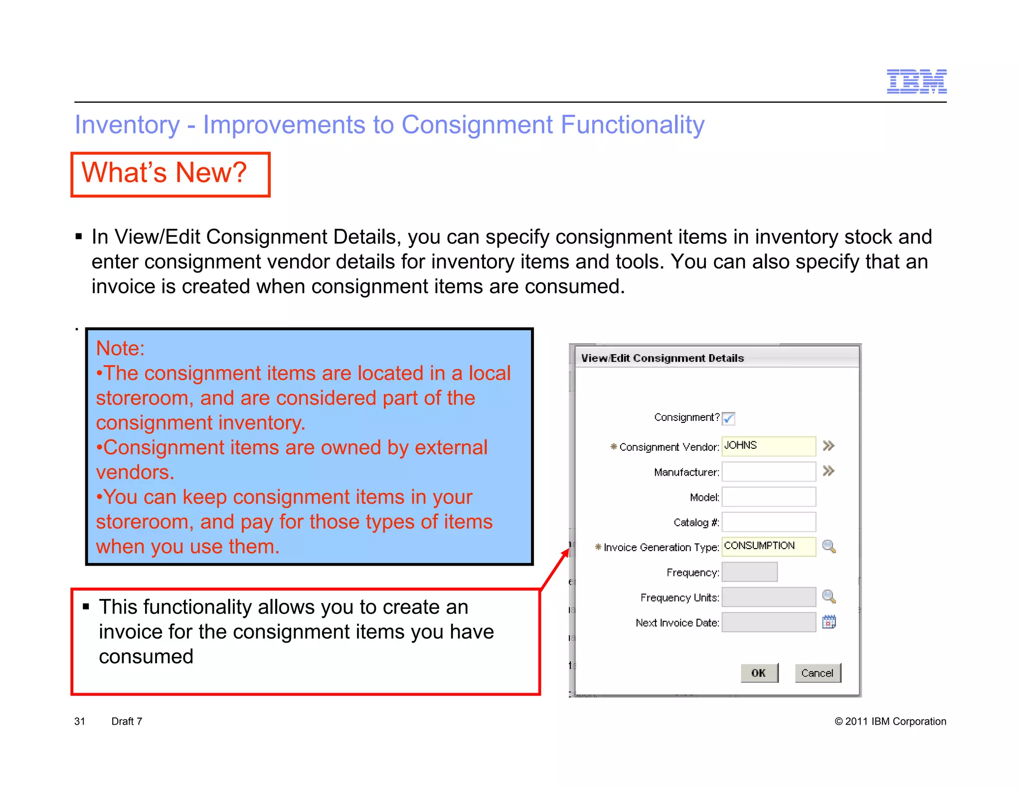Inventory - Improvements to Consignment Functionality
    What’s New?

 In View/Edit Consignment Details, you can specify consignment items in inventory stock and
                     g            ,y          p     y    g                        y
  enter consignment vendor details for inventory items and tools. You can also specify that an
  invoice is created when consignment items are consumed.
.
     Note:
     •The consignment items are located in a local
     storeroom, and are considered part of the
     consignment inventory.
     •Consignment items are owned by external
      Consignment
     vendors.
     •You can keep consignment items in your
     storeroom, and pay for those types of items
     when you use them
                   them.

     This functionality allows you to create an
      invoice for the consignment items y have
                            g             you
      consumed

31     Draft 7                                                                     © 2011 IBM Corporation
 