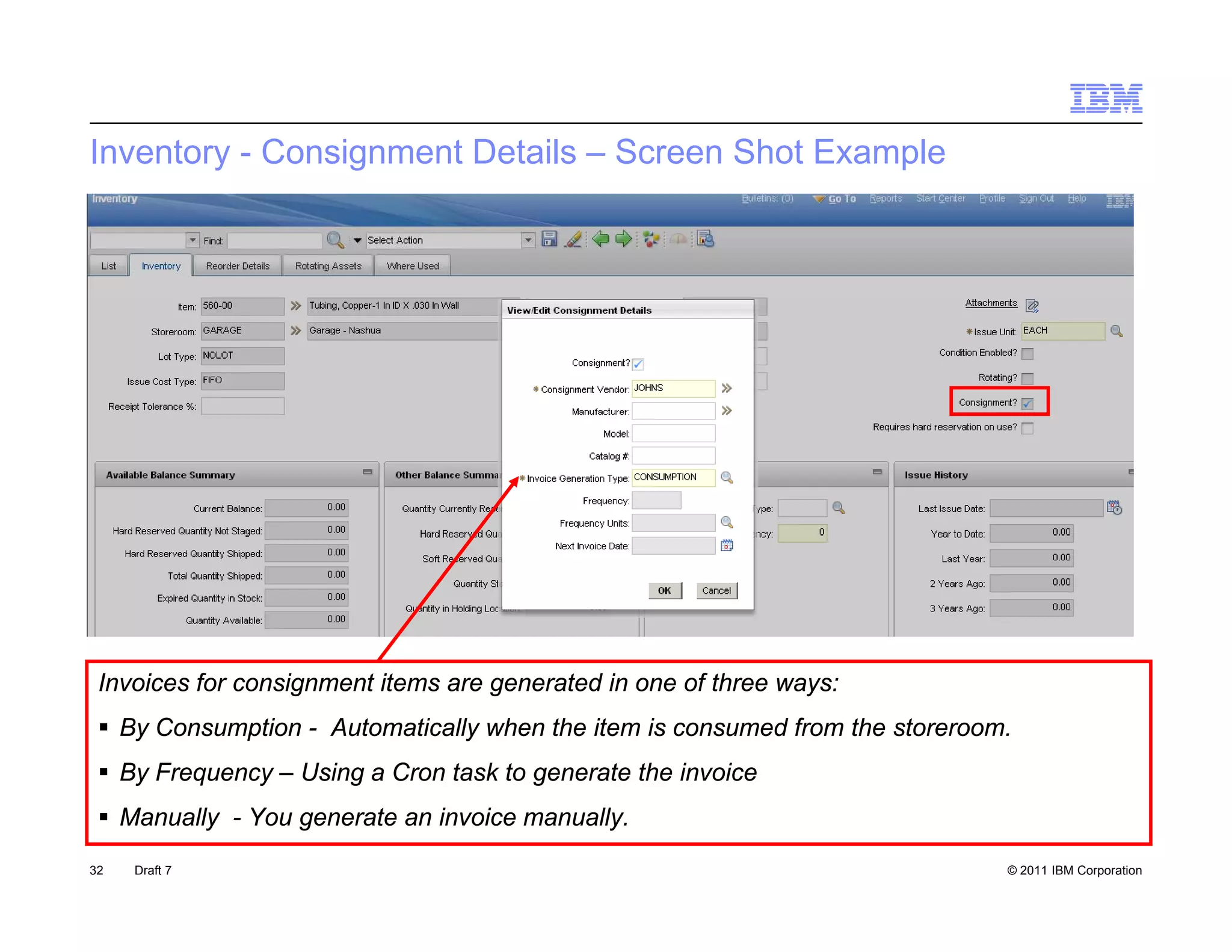 Inventory - Consignment Details – Screen Shot Example




 Invoices for consignment items are generated in one of three ways:
  By Consumption - Automatically when the item is consumed from the storeroom.
  By Frequency – Using a Cron task to generate the invoice
  Manually - You generate an invoice manually.
32   Draft 7                                                                  © 2011 IBM Corporation
 