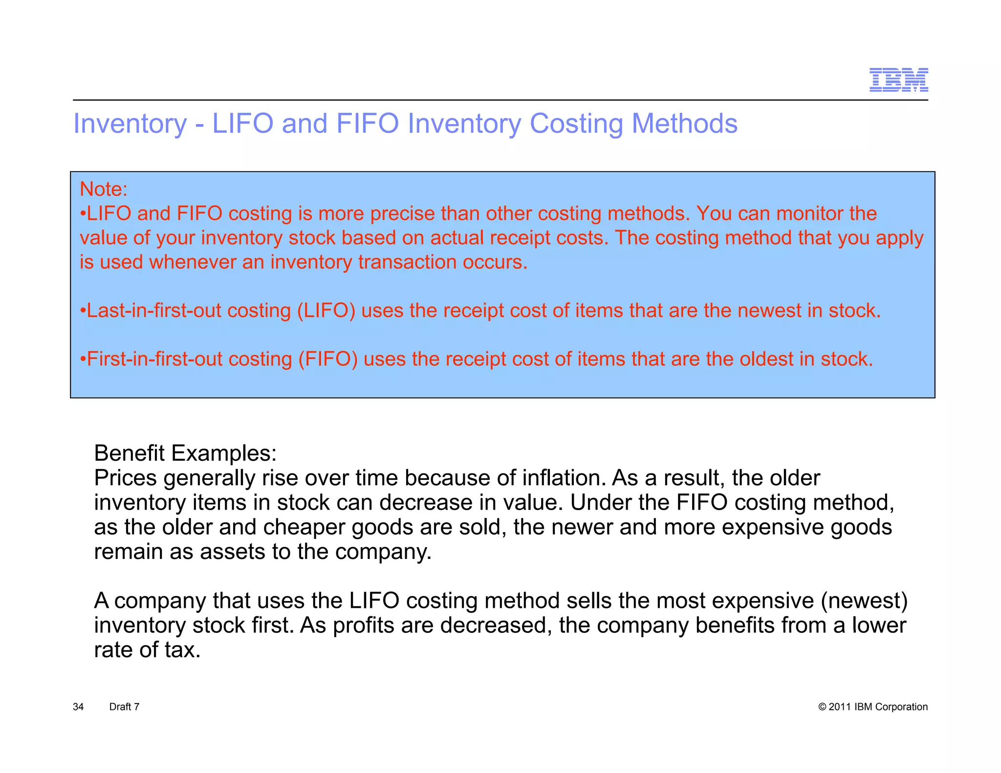 Inventory - LIFO and FIFO Inventory Costing Methods

 Note:
 •LIFO and FIFO costing is more precise than other costing methods. You can monitor the
 value of your inventory stock based on actual receipt costs The costing method that you apply
                                                       costs.
 is used whenever an inventory transaction occurs.

 •Last-in-first-out costing (LIFO) uses the receipt cost of items that are the newest in stock.

 •First-in-first-out costing (FIFO) uses the receipt cost of items that are the oldest in stock.



     Benefit Examples:
     Prices generally rise over time because of inflation. As a result, the older
     inventory items in stock can decrease in value. Under the FIFO costing method,
     as the older and cheaper goods are sold, the newer and more expensive goods
     remain as assets to the company.

     A company that uses the LIFO costing method sells the most expensive (newest)
     inventory stock first As profits are decreased, the company benefits from a lower
                     first.               decreased
     rate of tax.

34    Draft 7                                                                            © 2011 IBM Corporation
 