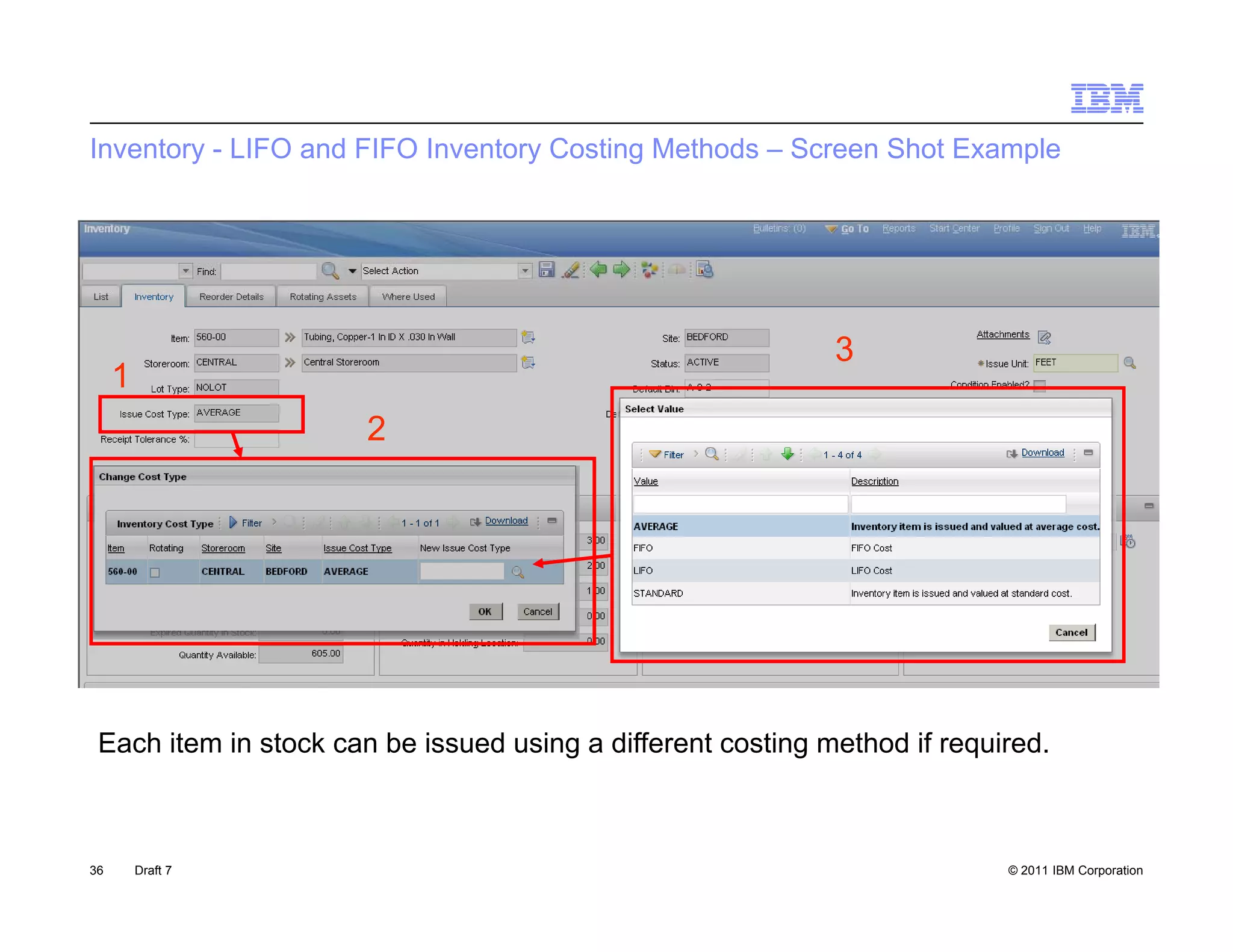 Inventory - LIFO and FIFO Inventory Costing Methods – Screen Shot Example




                                                             3
     1
                       2




 Each item in stock can be issued using a different costing method if required.



36       Draft 7                                                           © 2011 IBM Corporation
 