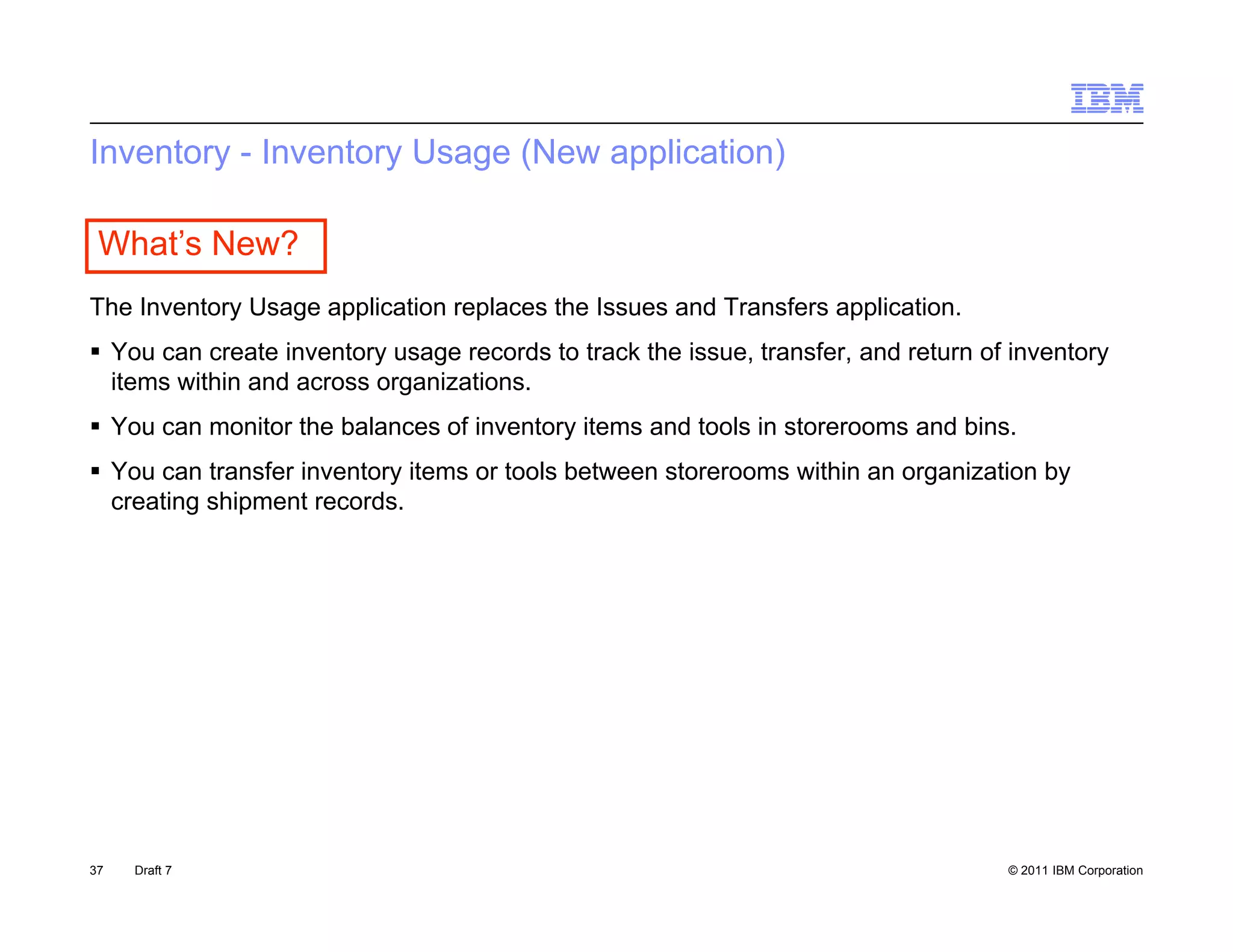Inventory - Inventory Usage (New application)

 What’s New?
The Inventory Usage application replaces the Issues and Transfers application.
 You can create inventory usage records to track the issue, transfer, and return of inventory
  items within and across organizations.
 You can monitor the balances of inventory items and tools in storerooms and bins.
 You can transfer inventory items or tools between storerooms within an organization by
  creating shipment records.




37   Draft 7                                                                        © 2011 IBM Corporation
 