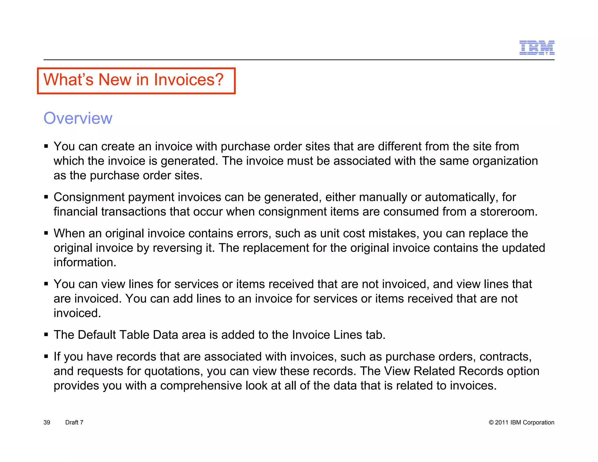 What’s New in Invoices?
  a s e          o ces

Overview
 Y can create an invoice with purchase order sites th t are diff
  You          t      i  i     ith   h       d   it that      different from the site from
                                                                      tf     th it f
  which the invoice is generated. The invoice must be associated with the same organization
  as the purchase order sites.
 Consignment p y
        g        payment invoices can be ggenerated, either manually or automatically, for
                                                   ,               y                y,
  financial transactions that occur when consignment items are consumed from a storeroom.
 When an original invoice contains errors, such as unit cost mistakes, you can replace the
  original invoice by reversing it. The replacement for the original invoice contains the updated
  information.
  information
 You can view lines for services or items received that are not invoiced, and view lines that
  are invoiced. You can add lines to an invoice for services or items received that are not
  invoiced.
 The Default Table Data area is added to the Invoice Lines tab.
 If you have records that are associated with invoices, such as purchase orders, contracts,
  and requests for q
         q         quotations, y can view these records. The View Related Records option
                              , you                                                      p
  provides you with a comprehensive look at all of the data that is related to invoices.

39   Draft 7                                                                          © 2011 IBM Corporation
 