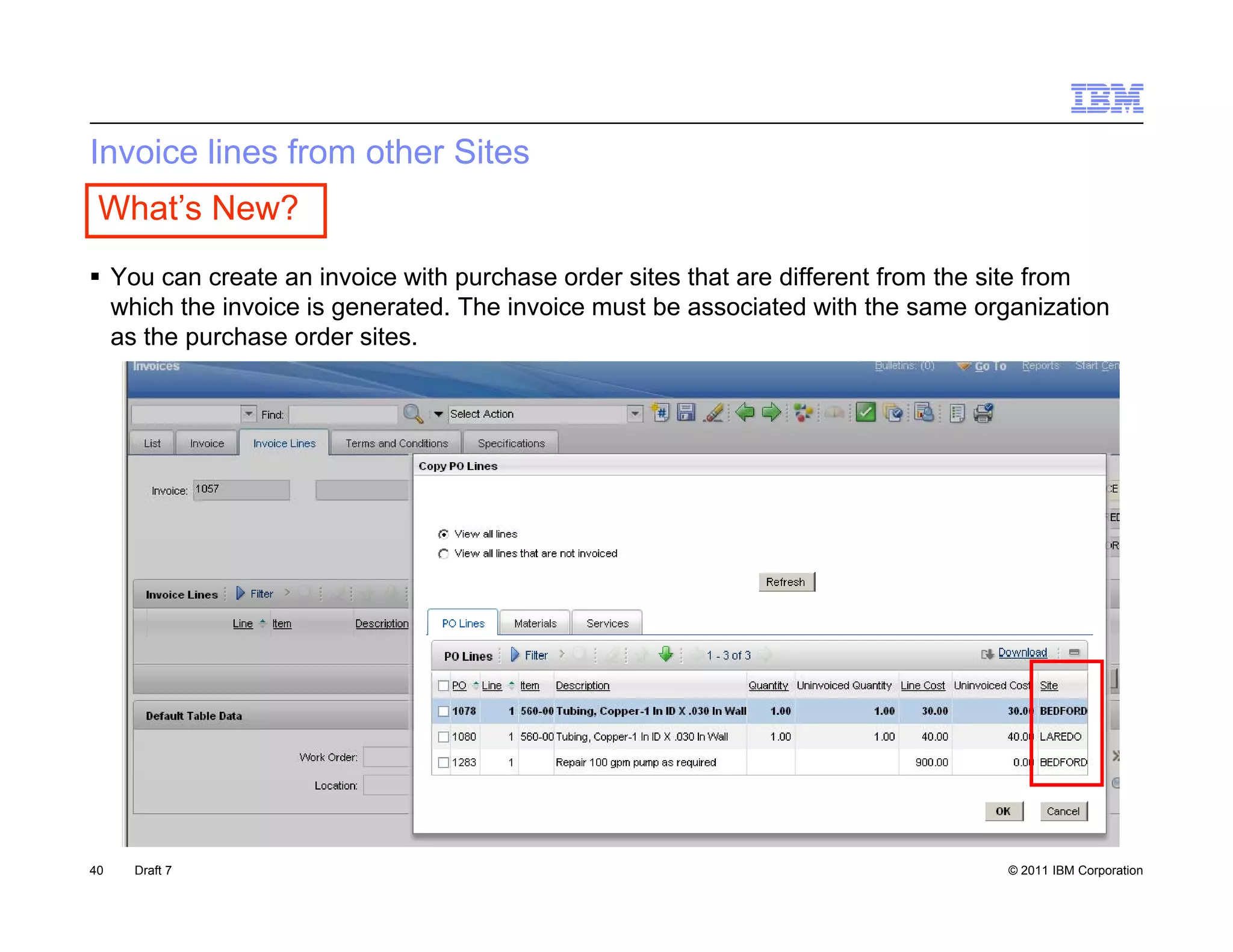 Invoice lines from other Sites
 What’s New?
 You can create an invoice with purchase order sites that are different from the site from
  which the invoice is generated. The invoice must be associated with the same organization
  as the purchase order sites.




40   Draft 7                                                                     © 2011 IBM Corporation
 