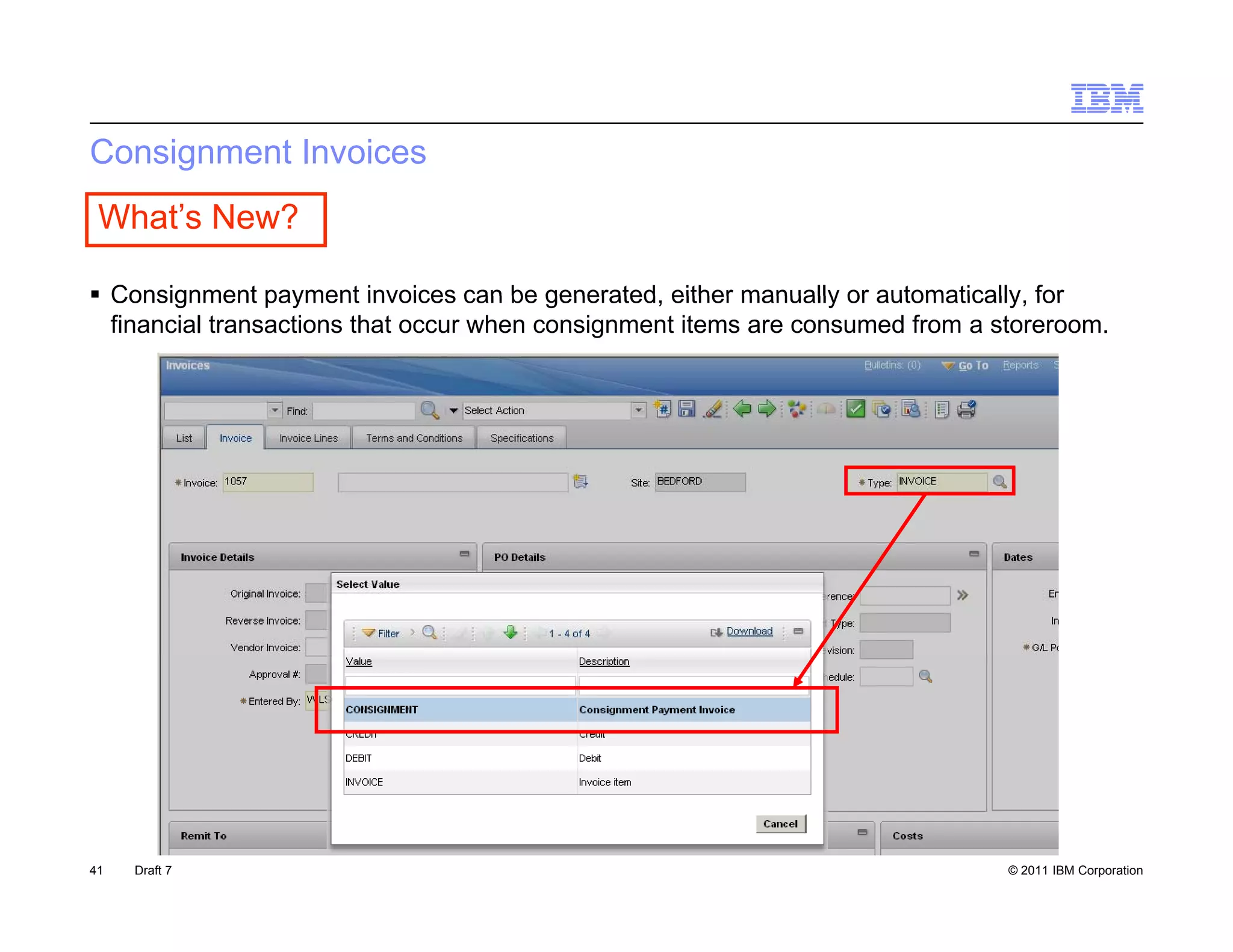 Consignment Invoices
 What’s New?

 Consignment payment invoices can be generated either manually or automatically for
                                          generated,                 automatically,
  financial transactions that occur when consignment items are consumed from a storeroom.




41   Draft 7                                                                    © 2011 IBM Corporation
 