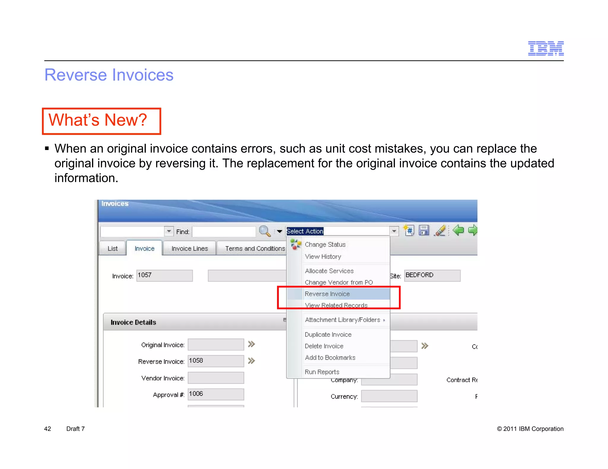 Reverse Invoices

 What’s New?
 Wh an original i
  When         i i l invoice contains errors, such as unit cost mistakes, you can replace th
                         i       t i             h       it   t i t k                  l   the
  original invoice by reversing it. The replacement for the original invoice contains the updated
  information.




42   Draft 7                                                                          © 2011 IBM Corporation
 