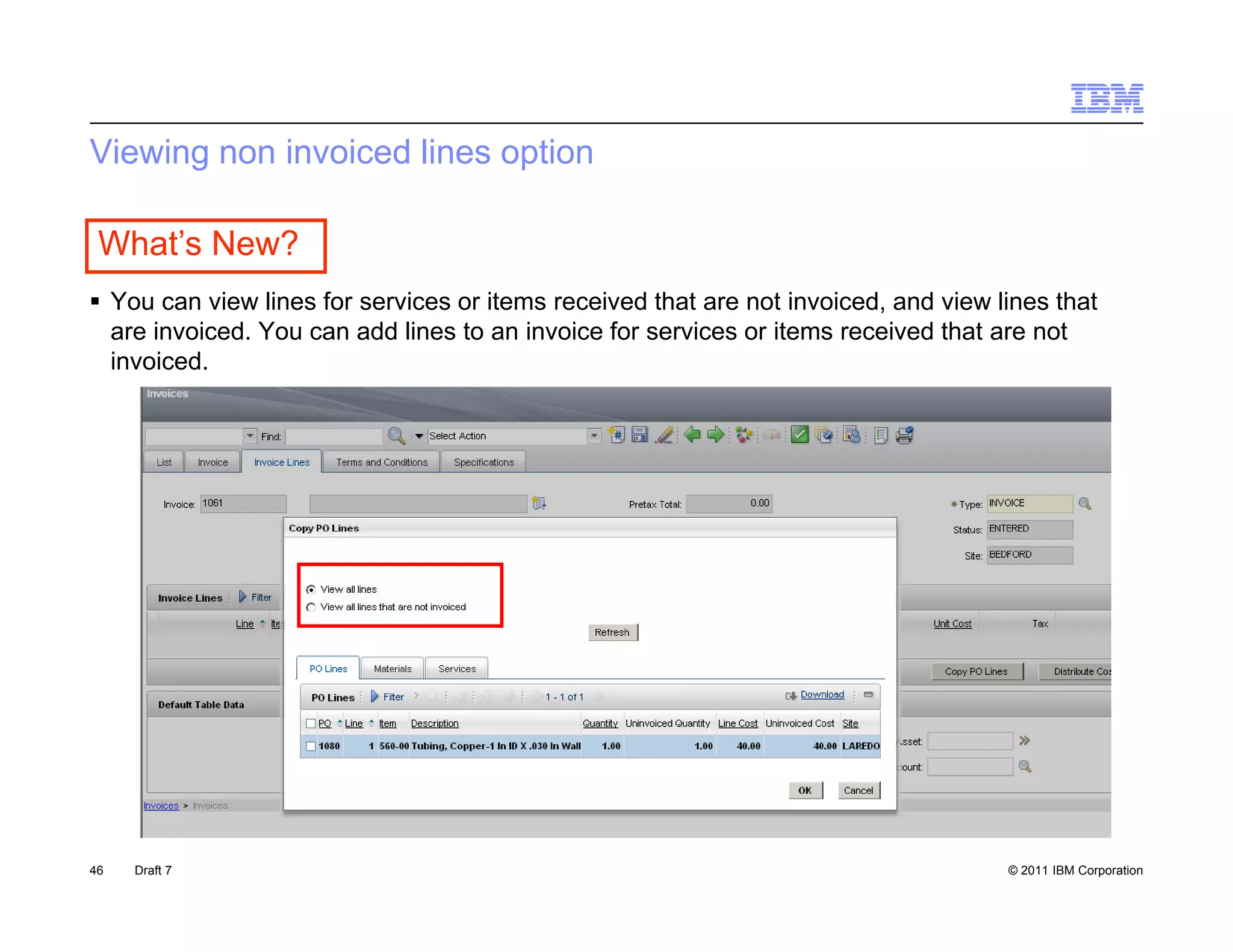 Viewing non invoiced lines option

 What’s New?
 Y can view li
  You       i   lines f services or it
                      for   i       items received th t are not i
                                               i d that         t invoiced, and view li
                                                                      i d     d i    lines th t
                                                                                           that
  are invoiced. You can add lines to an invoice for services or items received that are not
  invoiced.




46   Draft 7                                                                          © 2011 IBM Corporation
 