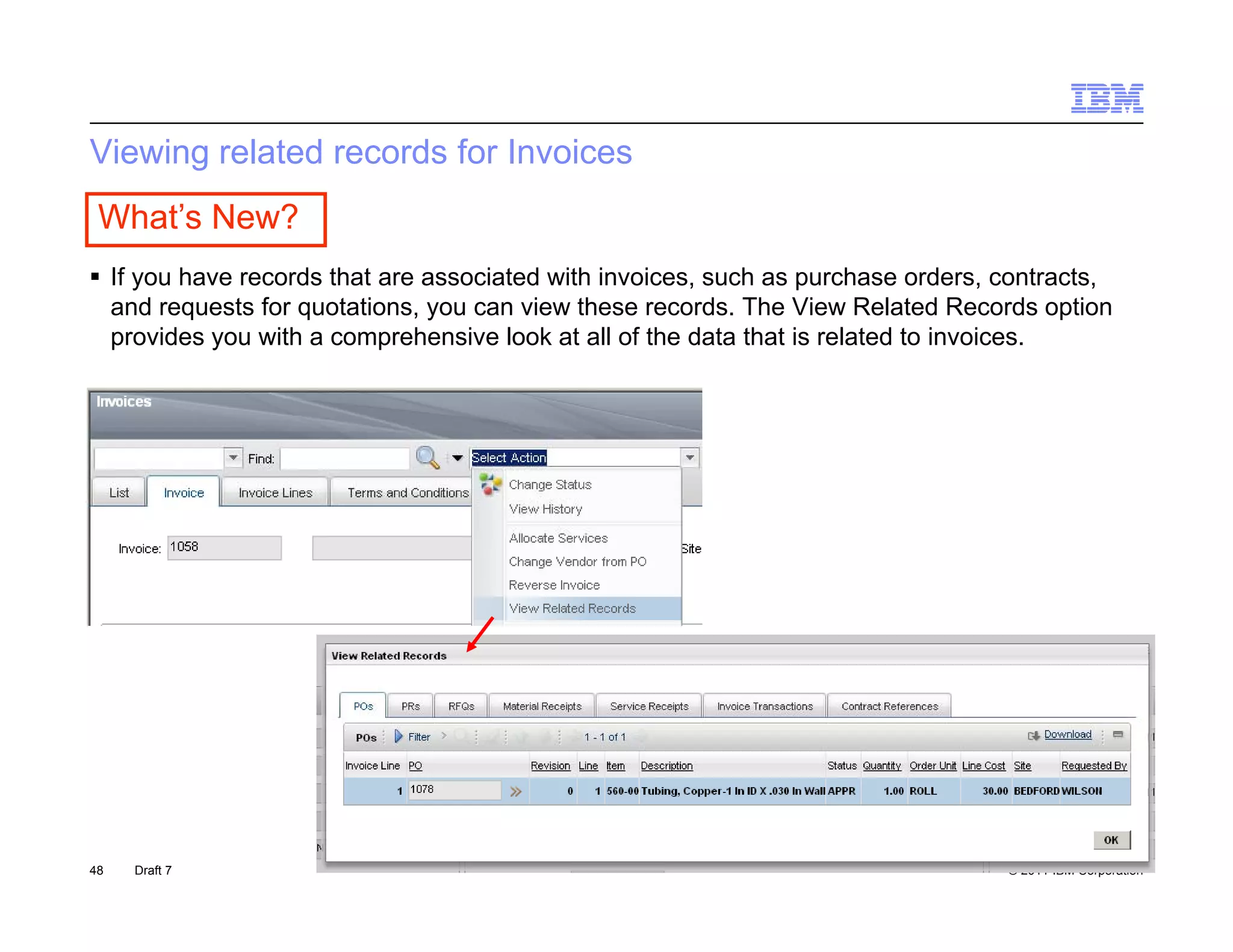 Viewing related records for Invoices
 What’s New?
 If you have records that are associated with invoices, such as purchase orders, contracts,
  and requests for quotations, you can view these records. The View Related Records option
  provides you with a comprehensive look at all of the data that is related to invoices.




48   Draft 7                                                                      © 2011 IBM Corporation
 