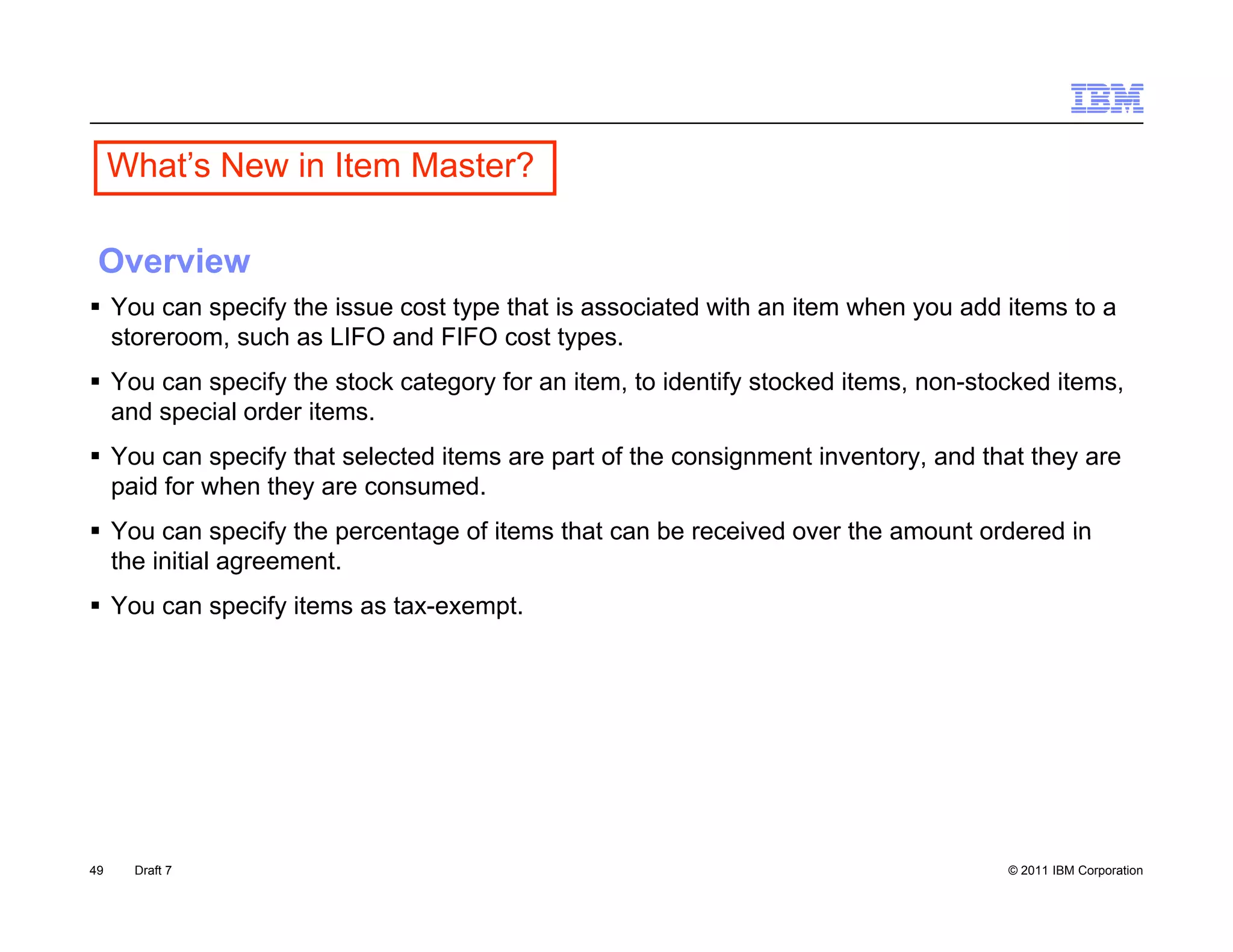 What s
     What’s New in Item Master?

 Overview
 You can specify the issue cost type that is associated with an item when you add items to a
  storeroom, such as LIFO and FIFO cost types.
 You can specify the stock category for an item, to identify stocked items, non-stocked items,
  and special order items
                    items.
 You can specify that selected items are part of the consignment inventory, and that they are
  paid for when they are consumed.
 You can specify the percentage of items that can be received over the amount ordered in
  the initial agreement.
 You can specify items as tax-exempt.




49    Draft 7                                                                       © 2011 IBM Corporation
 