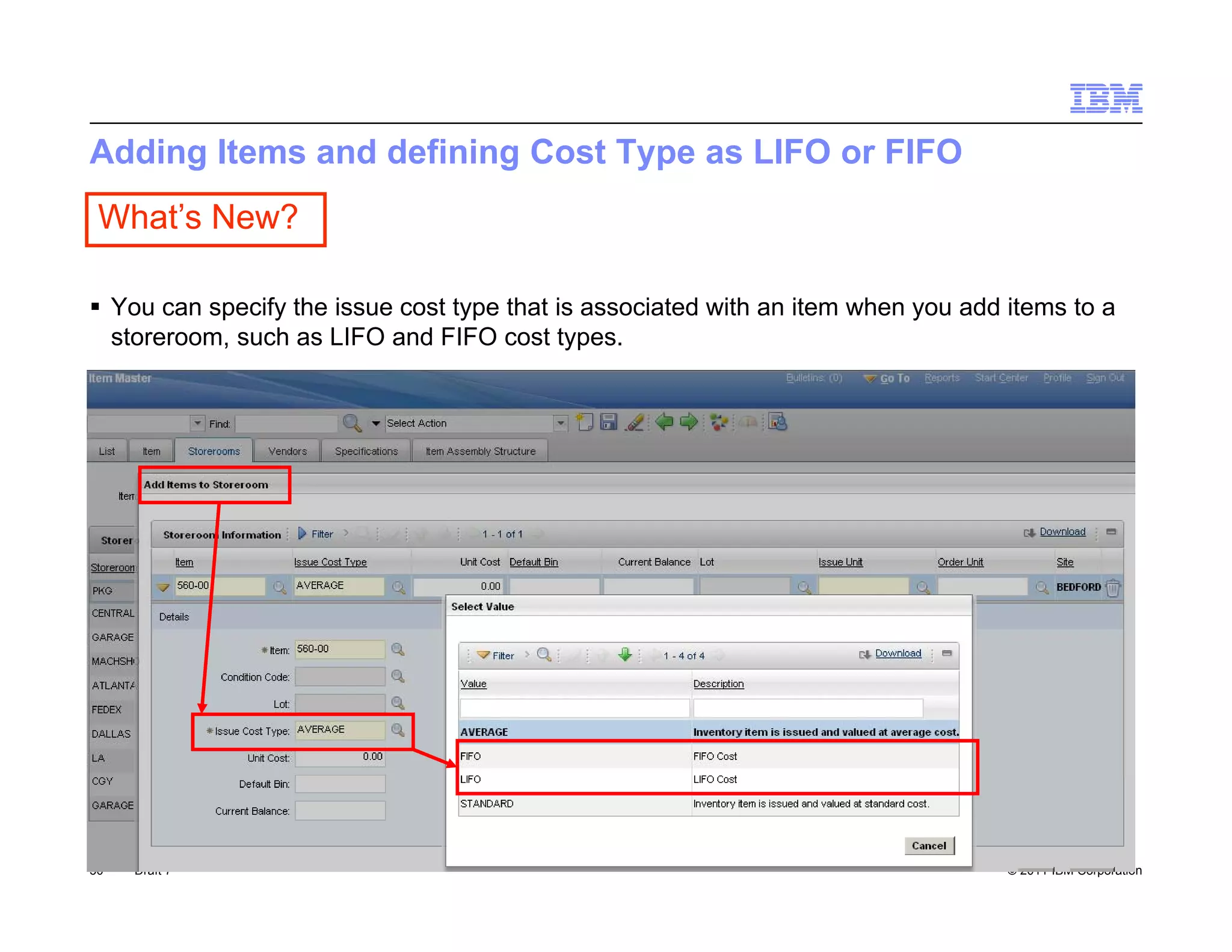 Adding Items and defining Cost Type as LIFO or FIFO
 What’s New?

 You can specify the issue cost type that is associated with an item when you add items to a
  storeroom, such as LIFO and FIFO cost types.




50   Draft 7                                                                       © 2011 IBM Corporation
 