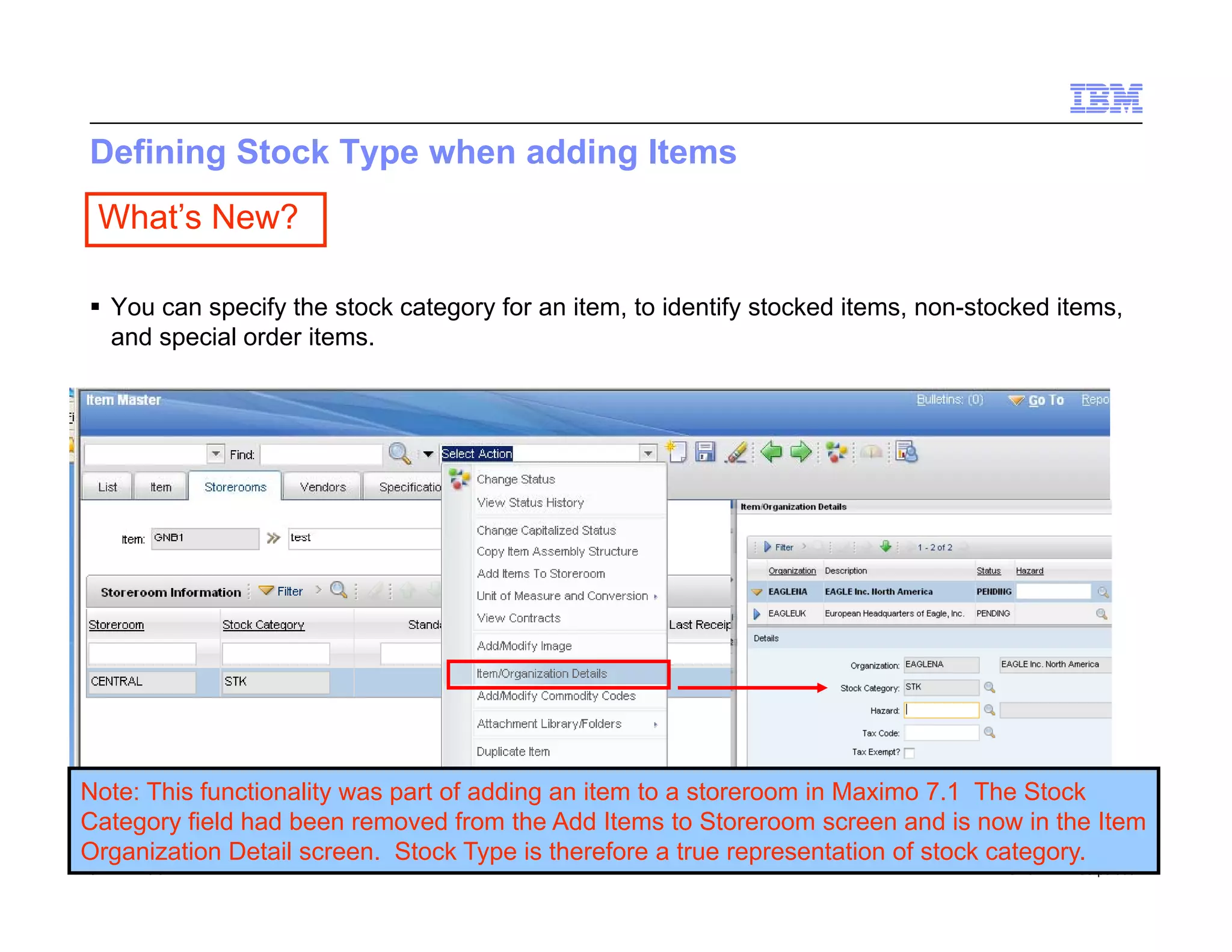 Defining Stock Type when adding Items
 What’s New?

 You can specify the stock category for an item, to identify stocked items, non-stocked items,
  and special order items.




Note: This functionality was part of adding an item to a storeroom in Maximo 7.1 The Stock
Category field had been removed from the Add Items to Storeroom screen and is now in the Item
Organization Detail screen. Stock Type is therefore a true representation of stock category.
51   Draft 7                                                                        © 2011 IBM Corporation
 