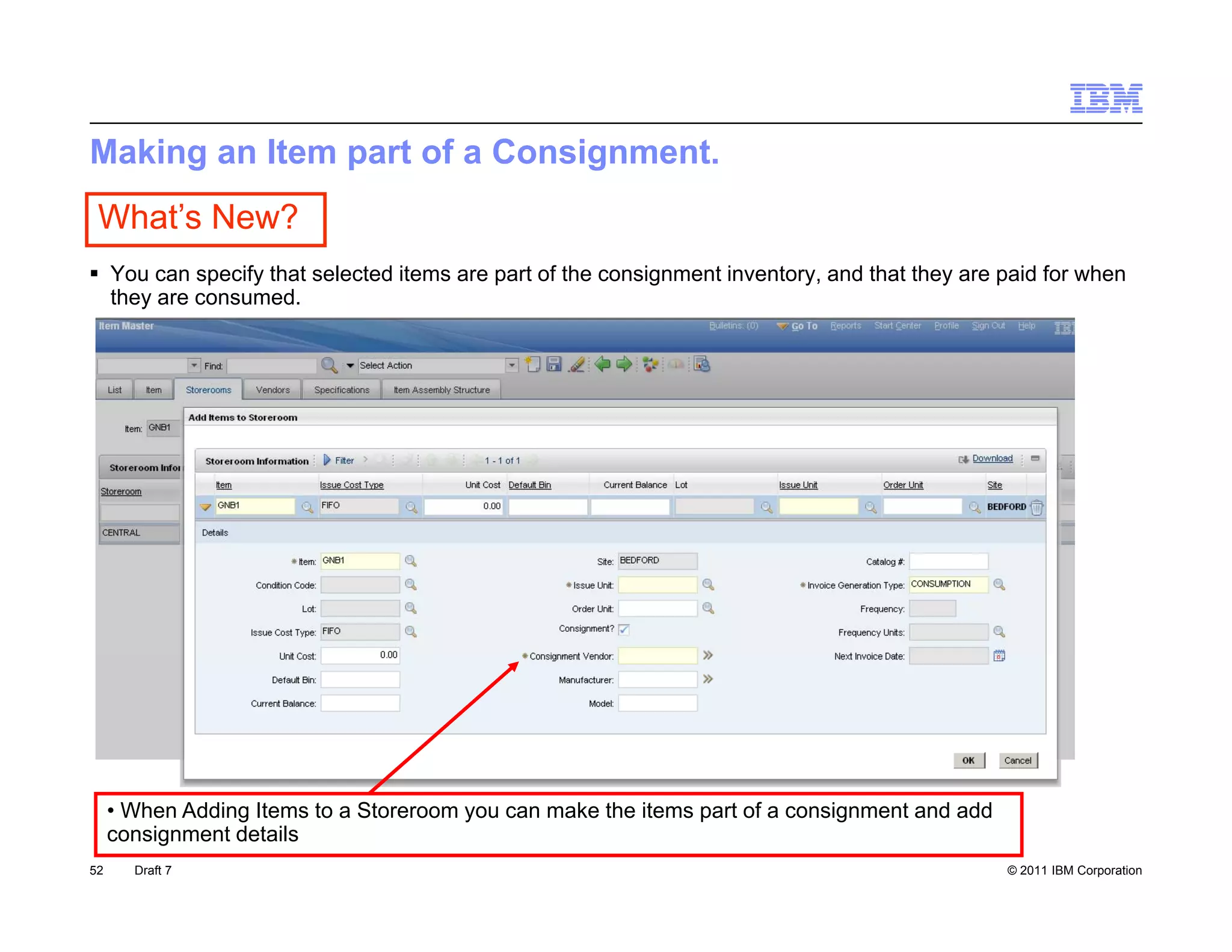 Making an Item part of a Consignment.
 What’s New?
 You can specify that selected items are part of the consignment inventory, and that they are paid for when
  they are consumed
           consumed.




     • When Adding Items to a Storeroom you can make the items part of a consignment and add
     consignment details
52     Draft 7                                                                                 © 2011 IBM Corporation
 