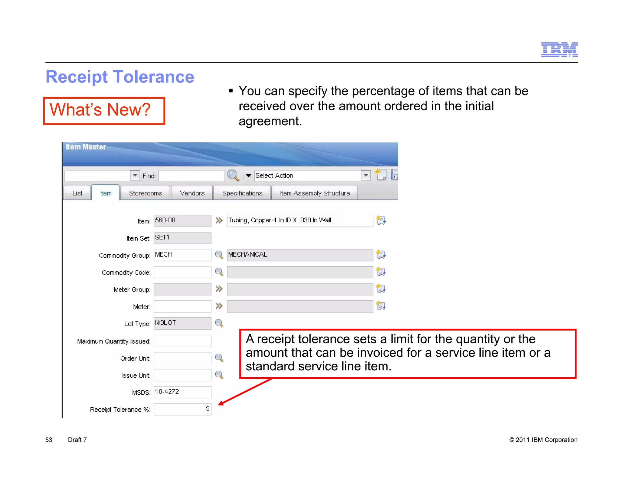 Receipt Tolerance
                     You can specify the percentage of items that can be
 What’s New?          received over the amount ordered in the initial
                      agreement.




                       A receipt tolerance sets a limit for the quantity or the
                       amount that can be invoiced for a service line item or a
                       standard service line item.




53   Draft 7                                                           © 2011 IBM Corporation
 