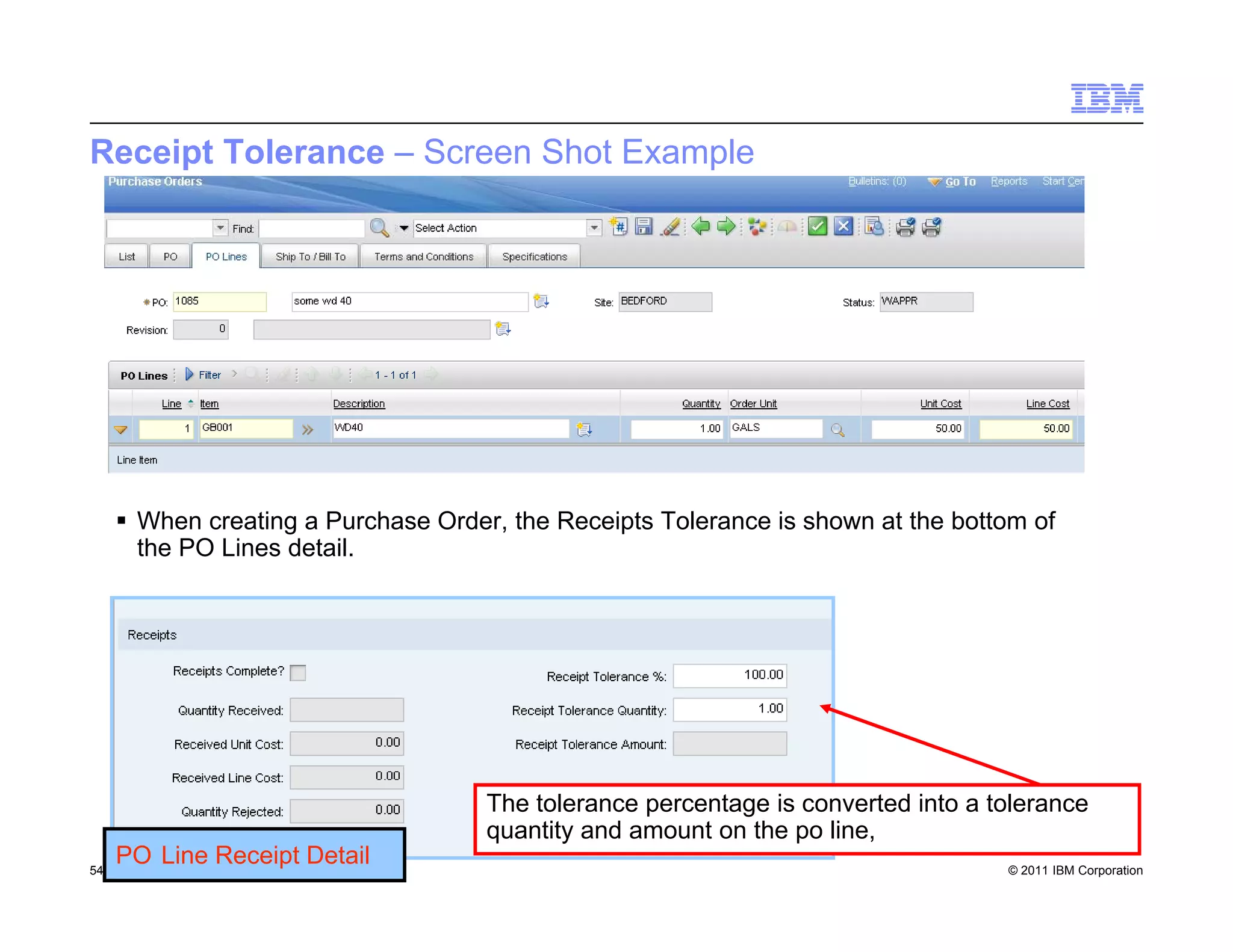 Receipt Tolerance – Screen Shot Example




      When creating a Purchase Order, the Receipts Tolerance is shown at the bottom of
       the PO Lines detail.




                                     The tolerance percentage is converted into a tolerance
                                     quantity and amount on the po line,
54
     PO Line Receipt Detail
      Draft 7                                                                      © 2011 IBM Corporation
 