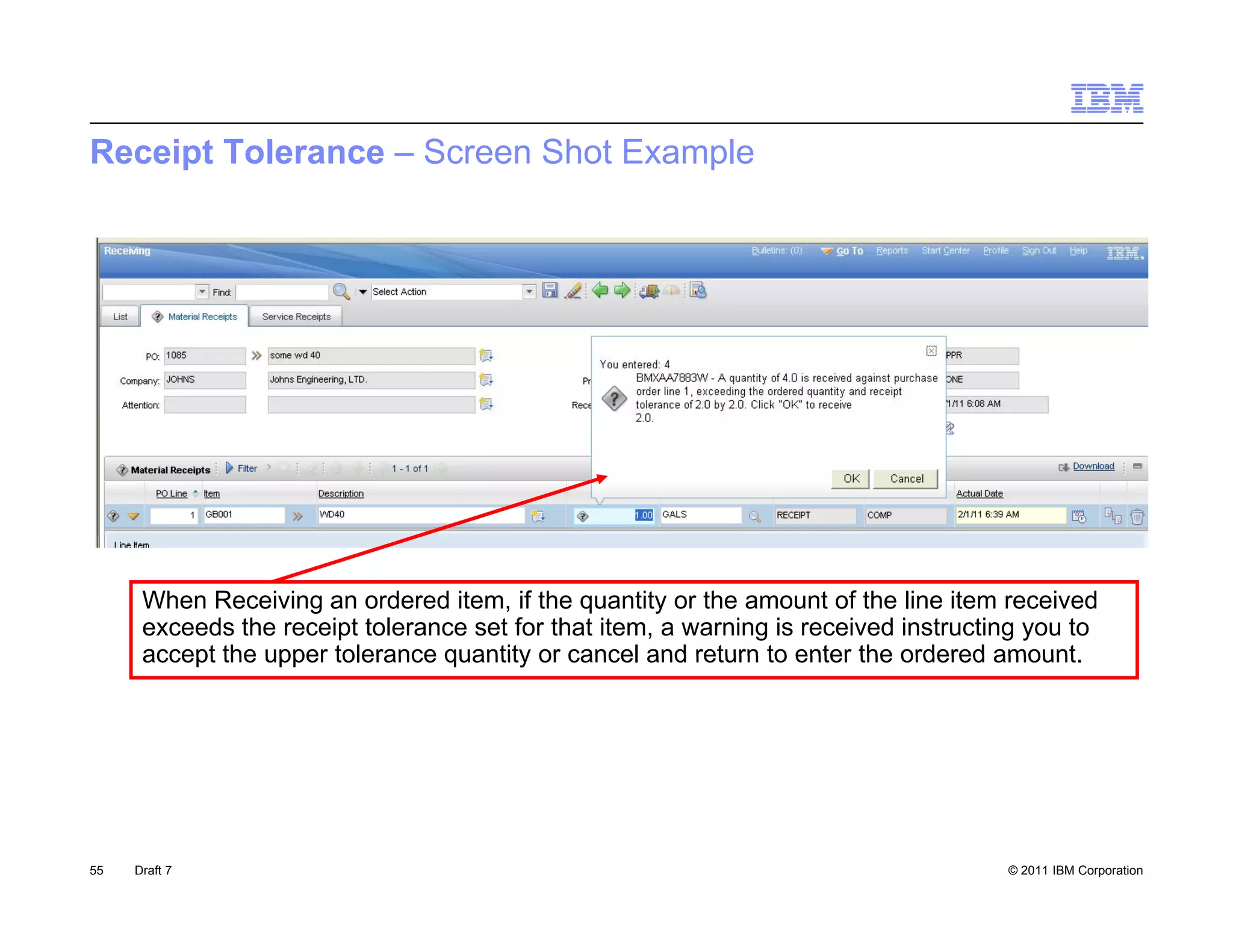 Receipt Tolerance – Screen Shot Example




      When Receiving an ordered item, if the quantity or the amount of the line item received
      exceeds the receipt tolerance set for that item, a warning is received instructing you to
      accept the upper tolerance quantity or cancel and return to enter the ordered amount
                                                                                      amount.




55   Draft 7                                                                          © 2011 IBM Corporation
 