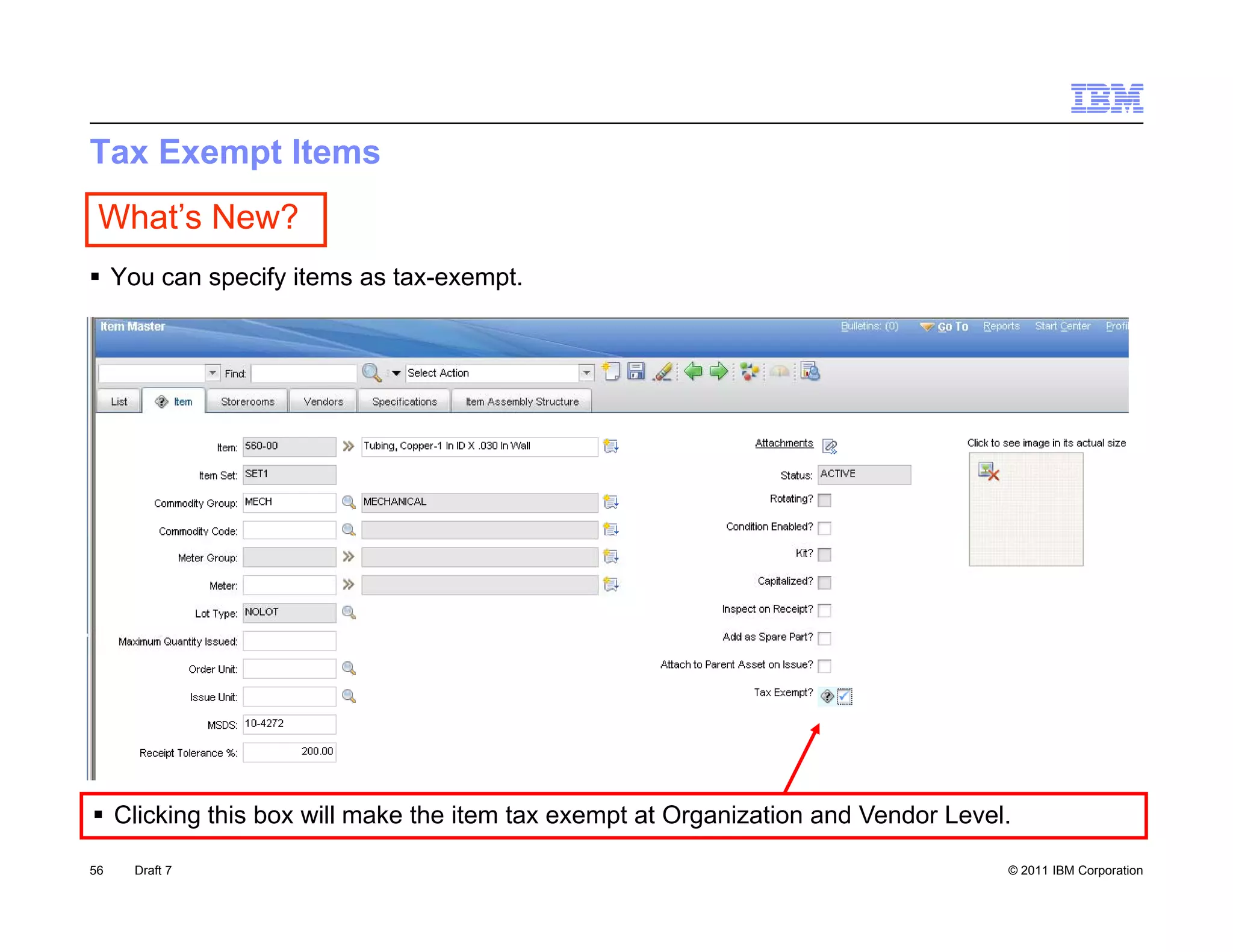 Tax Exempt Items
 What’s New?
 You can specify items as tax-exempt.




 Clicking this box will make the item tax exempt at Organization and Vendor Level.

56   Draft 7                                                                      © 2011 IBM Corporation
 