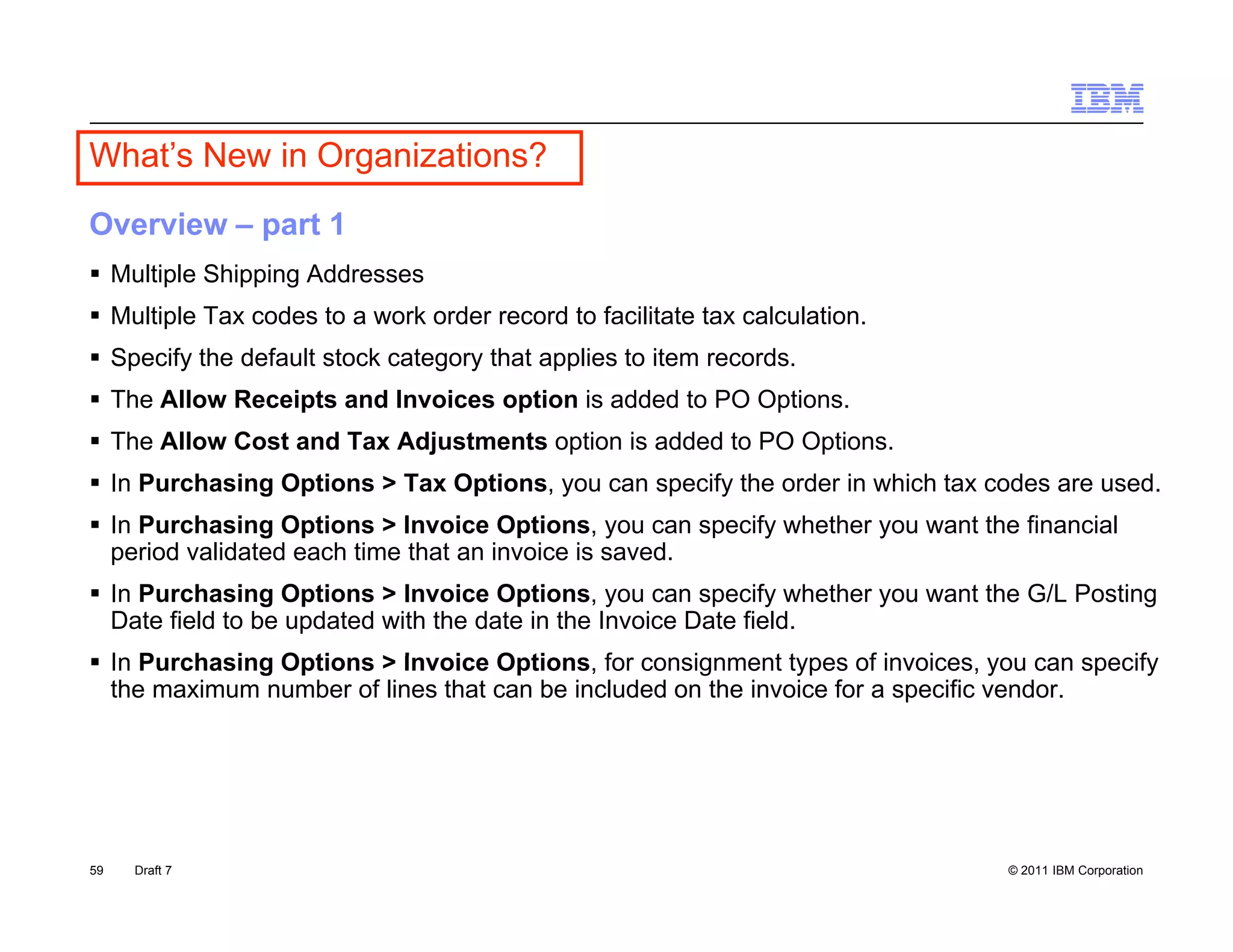 What’s New in Organizations?
Overview – part 1
 Multiple Shipping Addresses
 Multiple Tax codes to a work order record to facilitate tax calculation.
 Specify the default stock category that applies to item records.
 The Allow Receipts and Invoices option is added to PO Options.
 The Allow Cost and Tax Adjustments option is added to PO Options.
 In Purchasing Options > Tax Options, you can specify the order in which tax codes are used.
 In Purchasing Options > Invoice Options, you can specify whether you want the financial
                g p                    p       ,y      p y         y
  period validated each time that an invoice is saved.
 In Purchasing Options > Invoice Options, you can specify whether you want the G/L Posting
  Date field to be updated with the date in the Invoice Date field.
I P
 In Purchasing Options > Invoice Options, f consignment types of invoices, you can specify
        h i O ti         I    i O ti        for    i       tt        fi   i             if
 the maximum number of lines that can be included on the invoice for a specific vendor.




59   Draft 7                                                                   © 2011 IBM Corporation
 