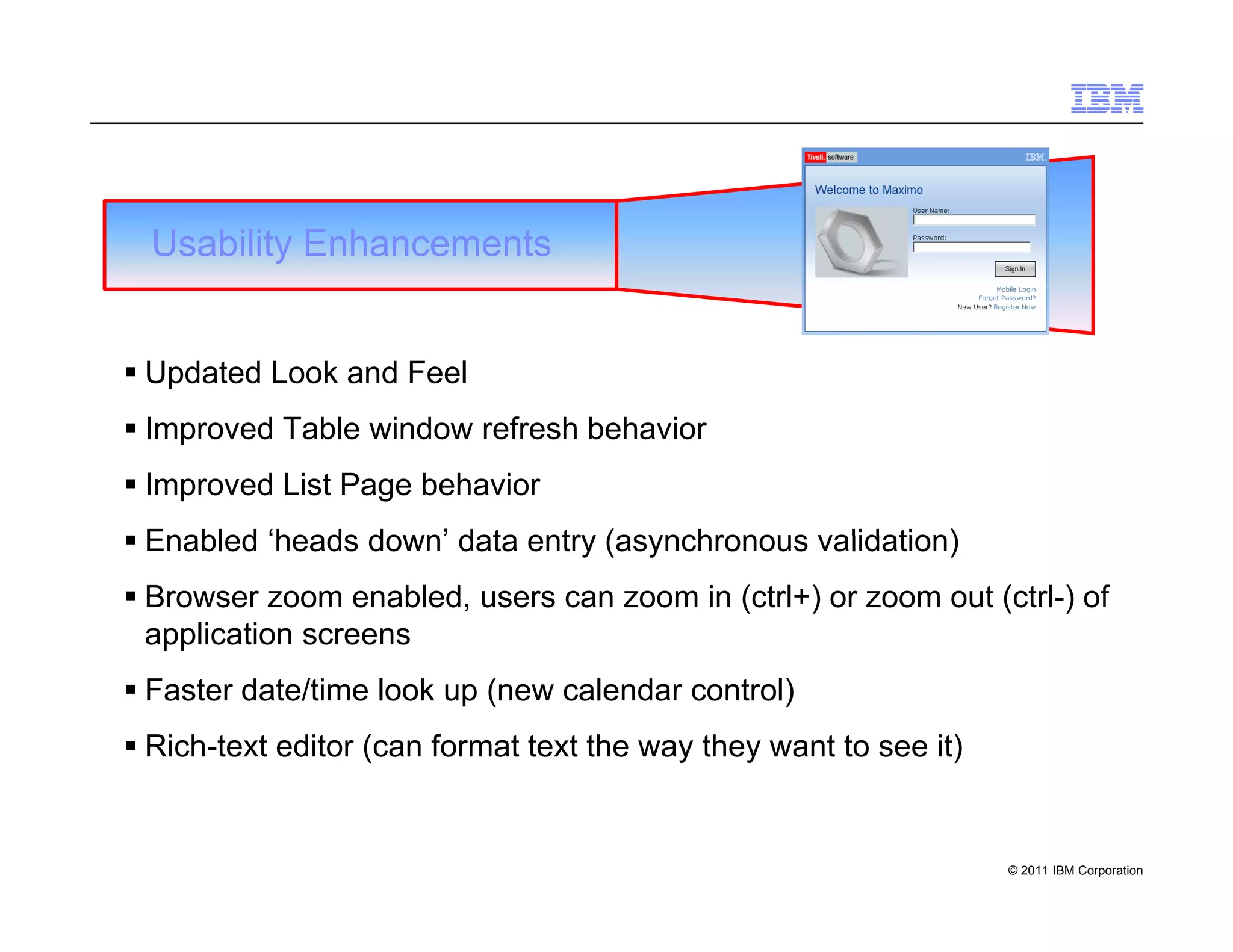 Usability Enhancements


 Updated Look and Feel
 Improved Table window refresh behavior
 Improved List Page behavior
 Enabled ‘heads down’ data entry (asynchronous validation)
 Browser zoom enabled, users can zoom in (ctrl+) or zoom out (ctrl-) of
  application screens
 Faster date/time look up (new calendar control)
 Rich-text editor (can format text the way they want to see it)


                                                                   © 2011 IBM Corporation
 