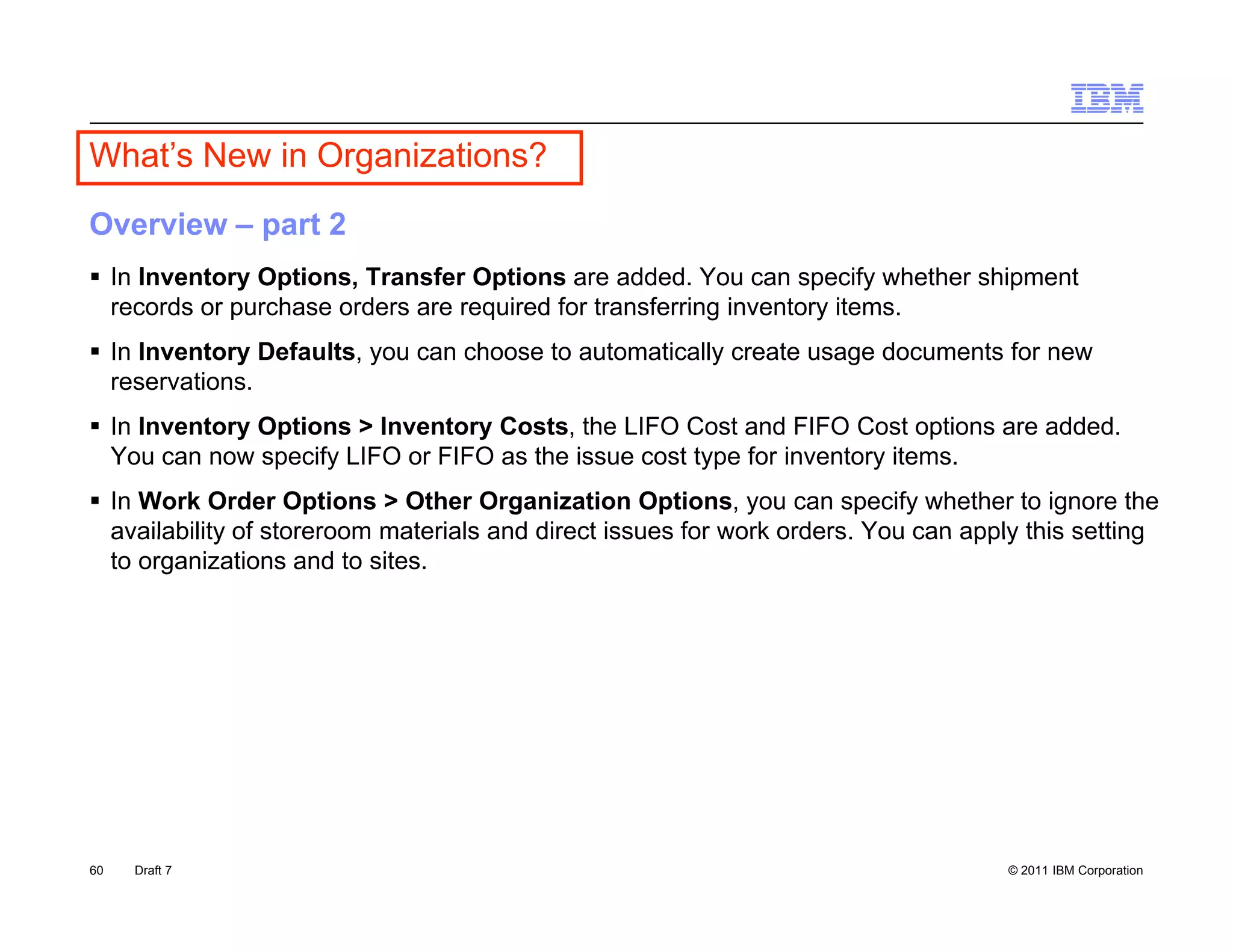 What’s New in Organizations?
Overview – part 2
 In Inventory Options, Transfer Options are added. You can specify whether shipment
  records or purchase orders are required for transferring inventory items.
 In Inventory Defaults, you can choose to automatically create usage documents for new
  reservations.
 In Inventory Options > Inventory Costs, the LIFO Cost and FIFO Cost options are added.
  You can now specify LIFO or FIFO as the issue cost type for inventory items.
 In Work Order Options > Other Organization Options, you can specify whether to ignore the
  availability of storeroom materials and direct issues for work orders You can apply this setting
                                                                 orders.
  to organizations and to sites.




60   Draft 7                                                                        © 2011 IBM Corporation
 