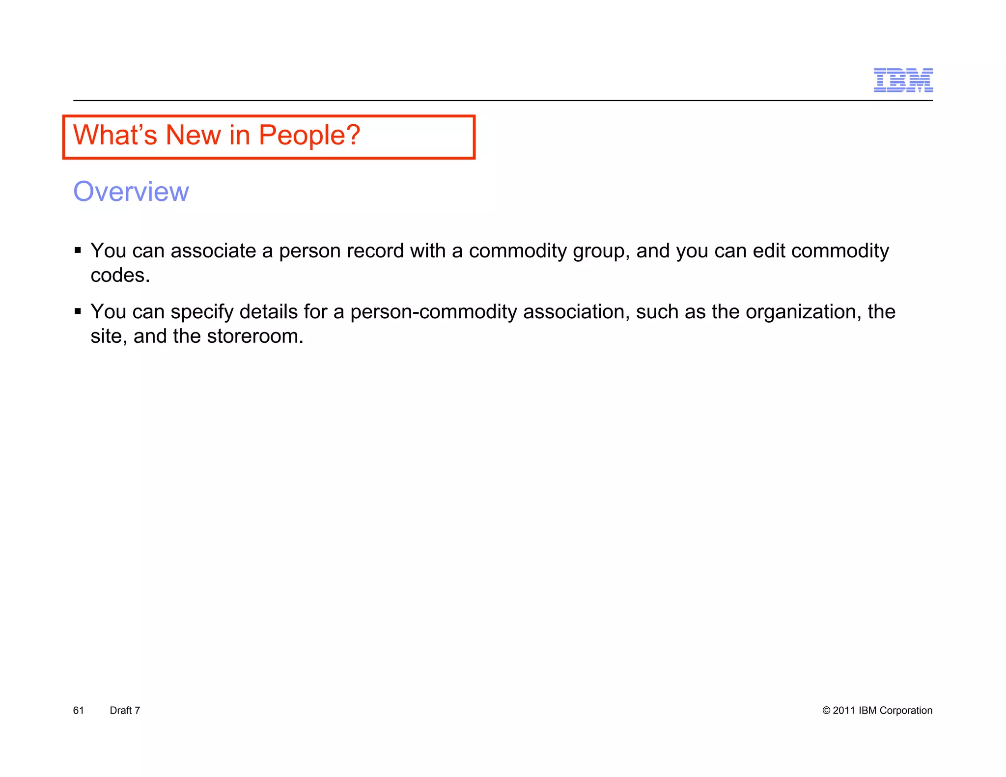 What s
What’s New in People?

Overview

 You can associate a person record with a commodity group, and you can edit commodity
  codes.
 You can specify details for a person-commodity association, such as the organization, the
  site,
  site and the storeroom
               storeroom.




61   Draft 7                                                                      © 2011 IBM Corporation
 
