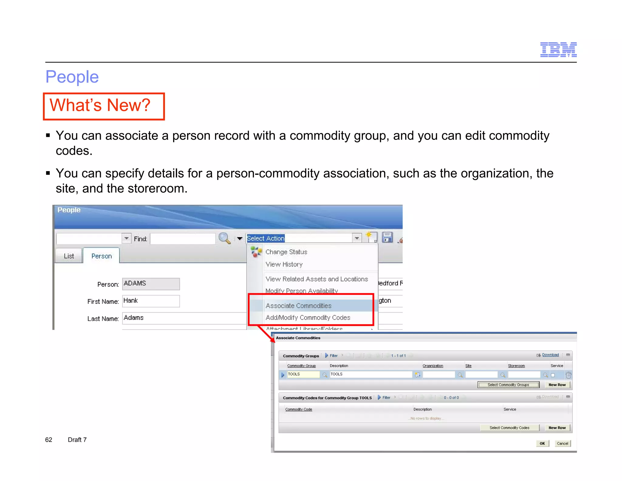 People
 What’s New?
 You can associate a person record with a commodity group, and you can edit commodity
  codes.
  codes
 You can specify details for a person-commodity association, such as the organization, the
  site, and the storeroom.




62   Draft 7                                                                      © 2011 IBM Corporation
 