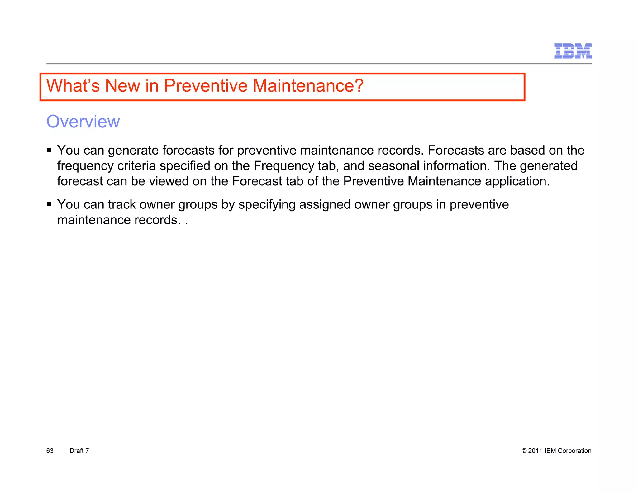 What s
What’s New in Preventive Maintenance?

Overview
 You can generate forecasts for preventive maintenance records. Forecasts are based on the
                                                          records
  frequency criteria specified on the Frequency tab, and seasonal information. The generated
  forecast can be viewed on the Forecast tab of the Preventive Maintenance application.
 You can track owner groups by specifying assigned owner groups in preventive
  maintenance records. .
    i t            d




63   Draft 7                                                                     © 2011 IBM Corporation
 