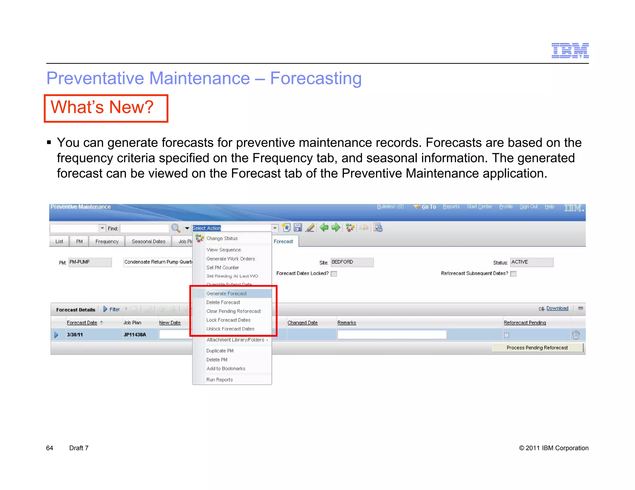 Preventative Maintenance – Forecasting
 What’s New?
 You can generate forecasts for preventive maintenance records. Forecasts are based on the
  frequency criteria specified on the Frequency tab, and seasonal information. The generated
  forecast can be viewed on the Forecast tab of the Preventive Maintenance application.




64   Draft 7                                                                     © 2011 IBM Corporation
 