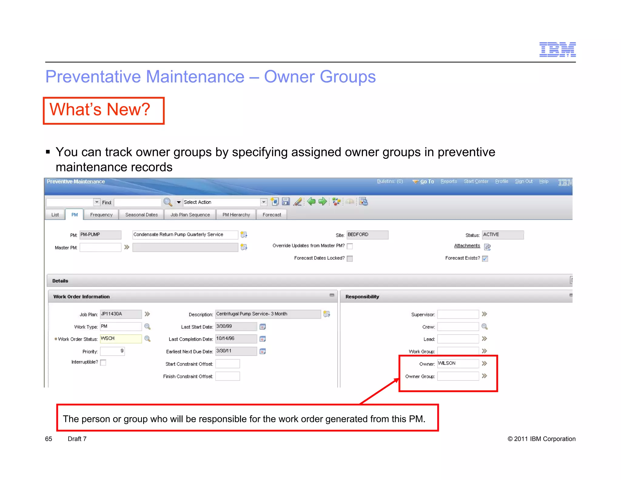 Preventative Maintenance – Owner Groups
 What’s New?

 Y can t k owner groups by specifying assigned owner groups i preventive
  You     track          b      if i      i   d              in      ti
  maintenance records




     The person or group who will be responsible for the work order generated from this PM.

65    Draft 7                                                                                 © 2011 IBM Corporation
 