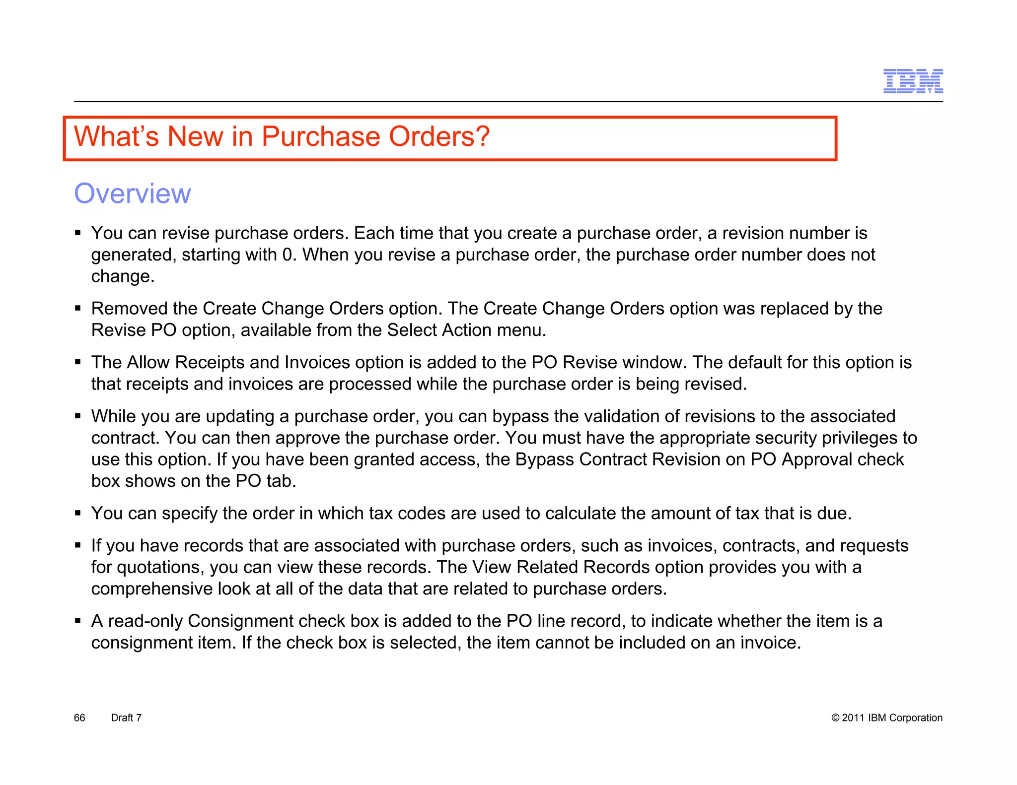 What s
What’s New in Purchase Orders?

Overview
 You can revise purchase orders. Each time that you create a purchase order, a revision number is
  generated, starting with 0. When you revise a purchase order, the purchase order number does not
  change.
 Removed the Create Change Orders option. The Create Change Orders option was replaced by the
  Revise PO option, available from the Select Action menu.
 The Allow Receipts and Invoices option is added to the PO Revise window. The default for this option is
  that receipts and invoices are processed while the purchase order is being revised.
 While you are updating a purchase order, you can bypass the validation of revisions to the associated
  contract.
  contract You can then approve the purchase order. You must have the appropriate security privileges to
                                                order
  use this option. If you have been granted access, the Bypass Contract Revision on PO Approval check
  box shows on the PO tab.
 You can specify the order in which tax codes are used to calculate the amount of tax that is due.
 If you have records th t are associated with purchase orders, such as i
         h          d that          i t d ith       h       d       h    invoices, contracts, and requests
                                                                             i        t t       d       t
  for quotations, you can view these records. The View Related Records option provides you with a
  comprehensive look at all of the data that are related to purchase orders.
 A read-only Consignment check box is added to the PO line record, to indicate whether the item is a
  consignment item. If the check box is selected, the item cannot be included on an invoice
               item                     selected                                    invoice.



66   Draft 7                                                                                    © 2011 IBM Corporation
 