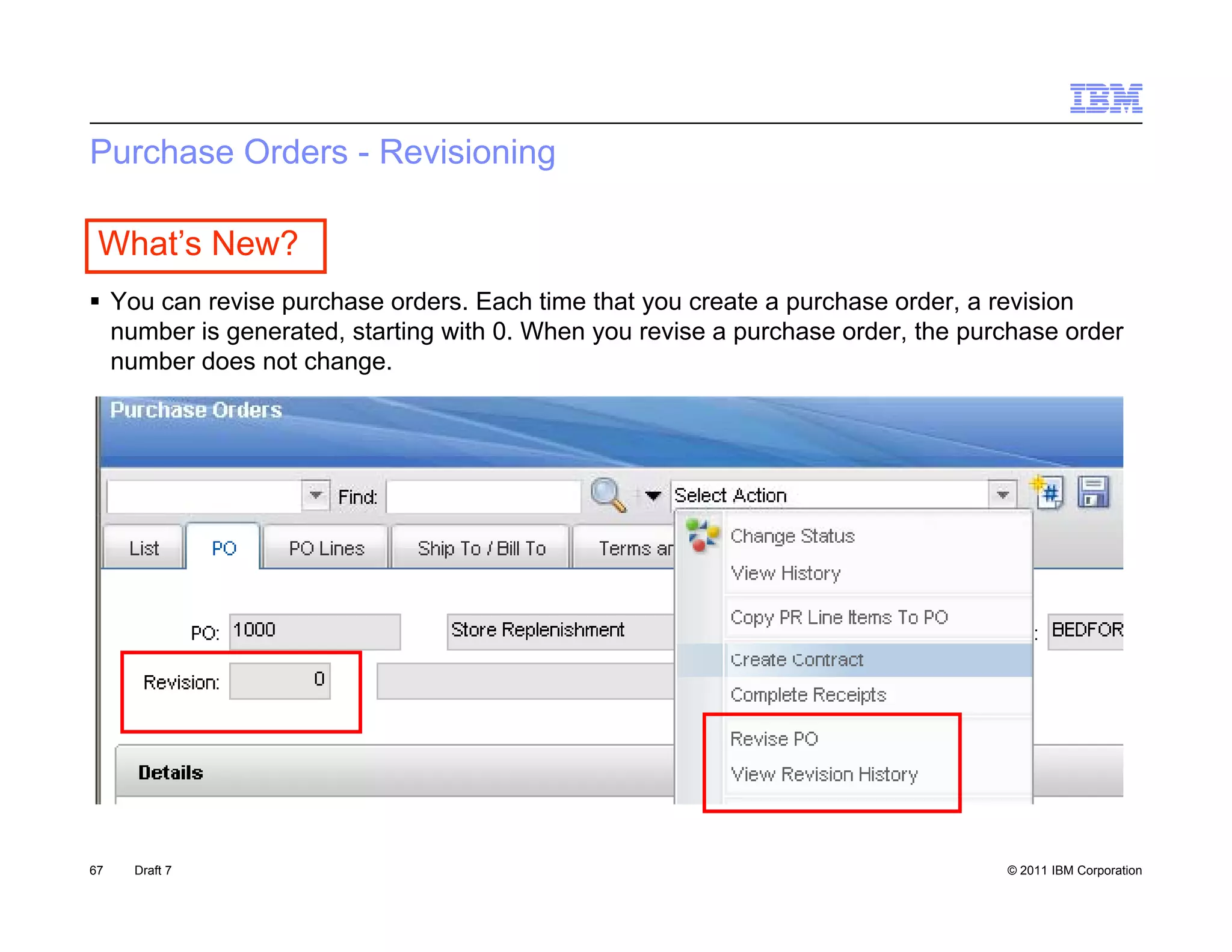 Purchase Orders - Revisioning

 What’s New?
 Y can revise purchase orders. E h ti
  You        i      h        d     Each time th t you create a purchase order, a revision
                                             that         t        h      d         i i
  number is generated, starting with 0. When you revise a purchase order, the purchase order
  number does not change.




67   Draft 7                                                                     © 2011 IBM Corporation
 