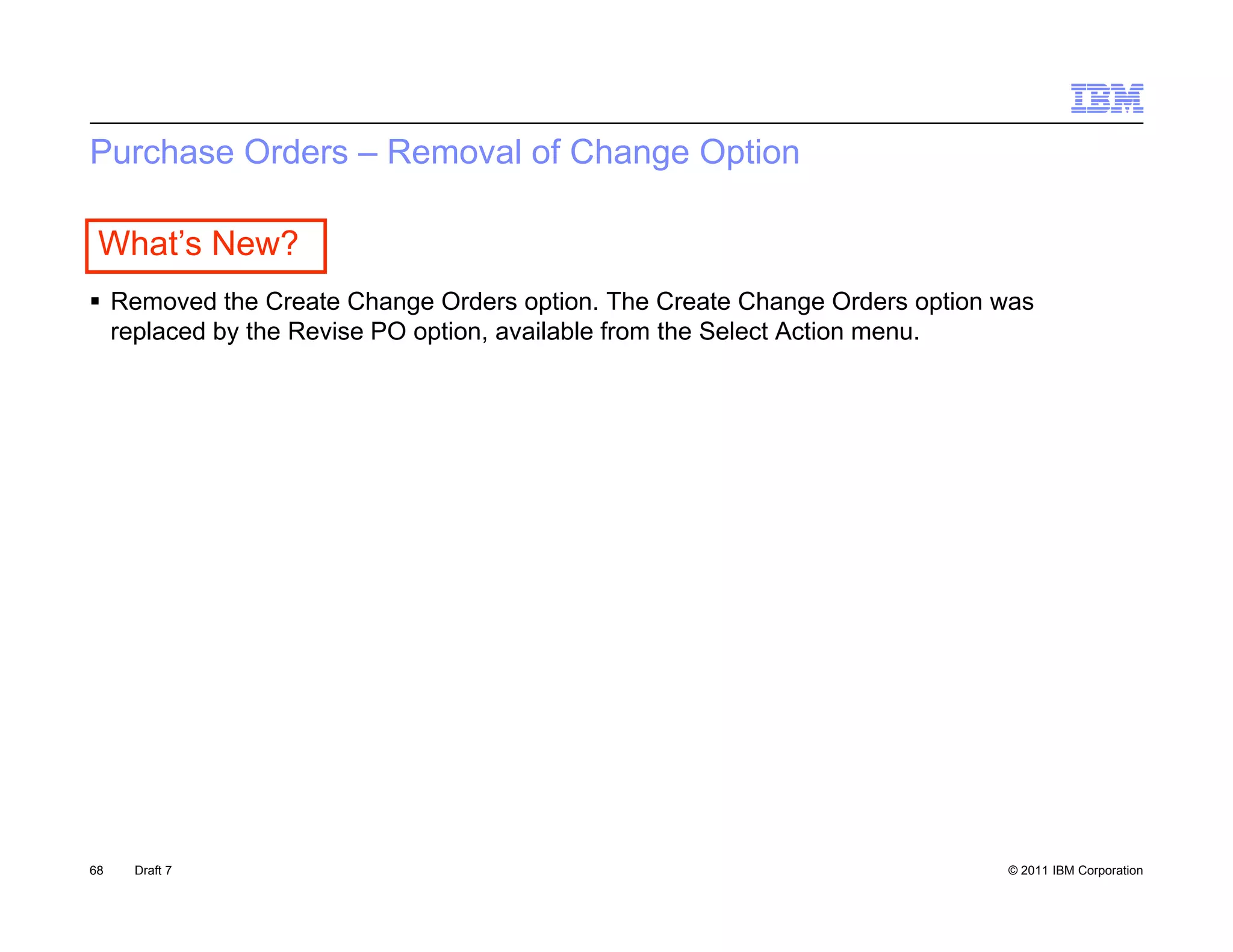 Purchase Orders – Removal of Change Option

 What’s New?
R
 Removed th Create Change O d
         d the C t Ch        Orders option. Th C t Ch
                                        ti    The Create Change O d
                                                                  Orders option was
                                                                           ti
 replaced by the Revise PO option, available from the Select Action menu.




68   Draft 7                                                                    © 2011 IBM Corporation
 
