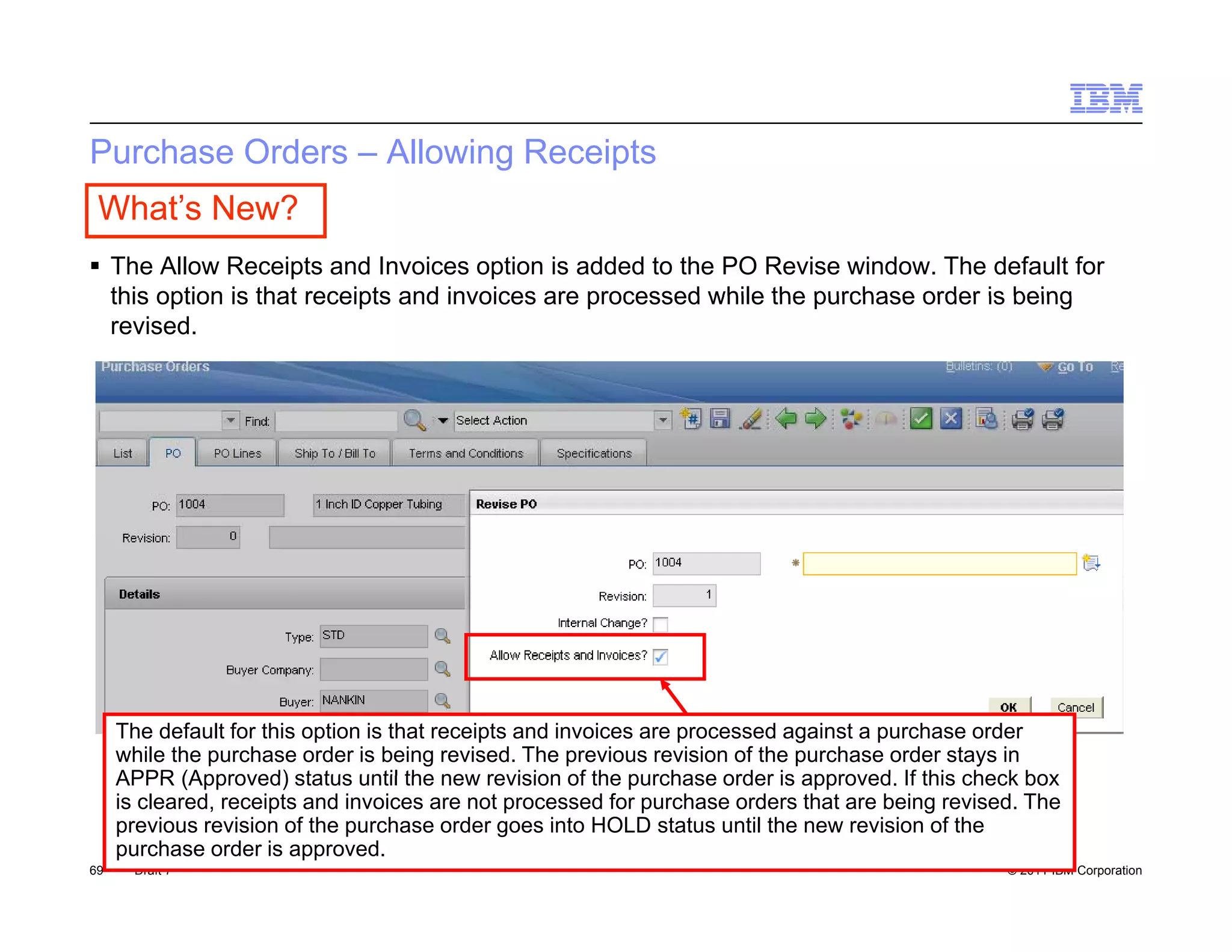 Purchase Orders – Allowing Receipts
 What’s New?
 The Allow Receipts and Invoices option is added to the PO Revise window. The default for
  this option is that receipts and invoices are processed while the purchase order is being
  revised.




     The default for this option is that receipts and invoices are processed against a purchase order
     while the purchase order is being revised. The previous revision of the purchase order stays in
     APPR (Approved) status until the new revision of the purchase order is approved If this check box
                                                                               approved.
     is cleared, receipts and invoices are not processed for purchase orders that are being revised. The
     previous revision of the purchase order goes into HOLD status until the new revision of the
     purchase order is approved.
69    Draft 7                                                                                     © 2011 IBM Corporation
 