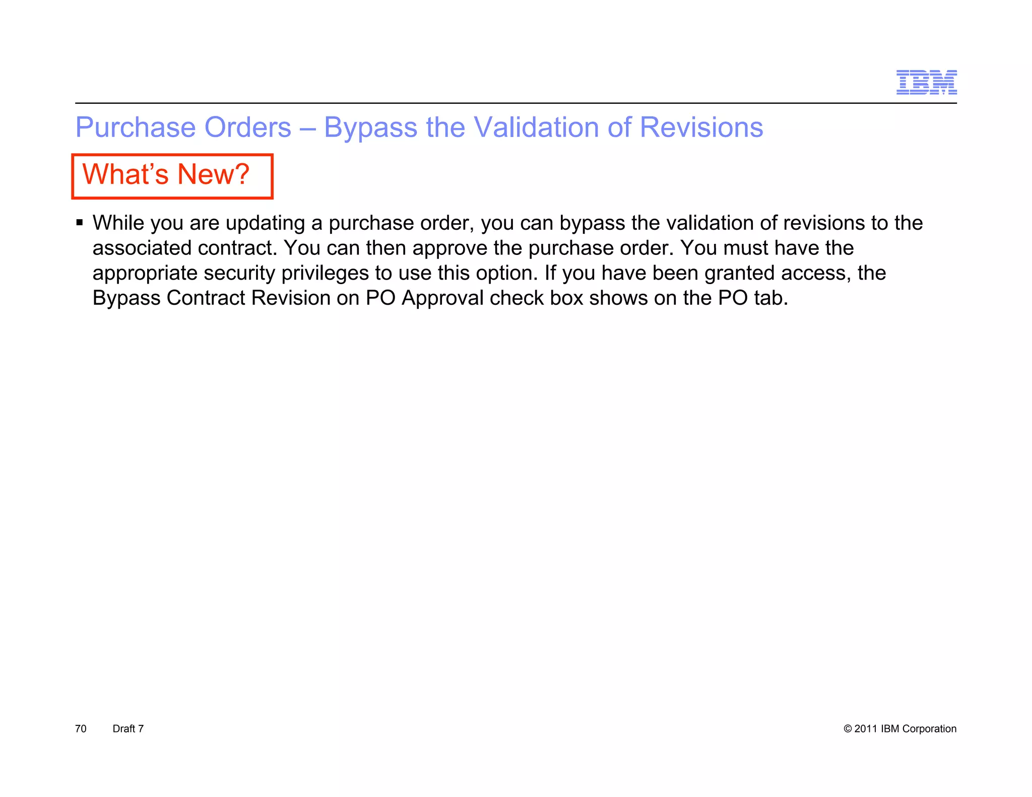 Purchase Orders – Bypass the Validation of Revisions
 What’s New?
 While you are updating a purchase order, you can bypass the validation of revisions to the
  associated contract You can then approve the purchase order You must have the
             contract.                                         order.
  appropriate security privileges to use this option. If you have been granted access, the
  Bypass Contract Revision on PO Approval check box shows on the PO tab.




70   Draft 7                                                                       © 2011 IBM Corporation
 