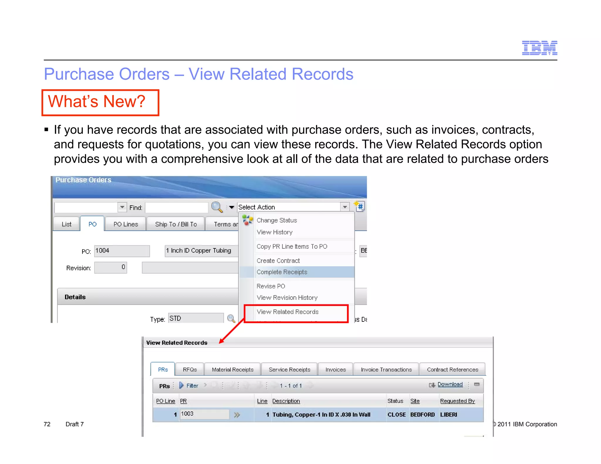 Purchase Orders – View Related Records
 What’s New?
 If you have records that are associated with purchase orders, such as invoices, contracts,
  and requests for quotations you can view these records The View Related Records option
                   quotations,                     records.
  provides you with a comprehensive look at all of the data that are related to purchase orders




72   Draft 7                                                                        © 2011 IBM Corporation
 