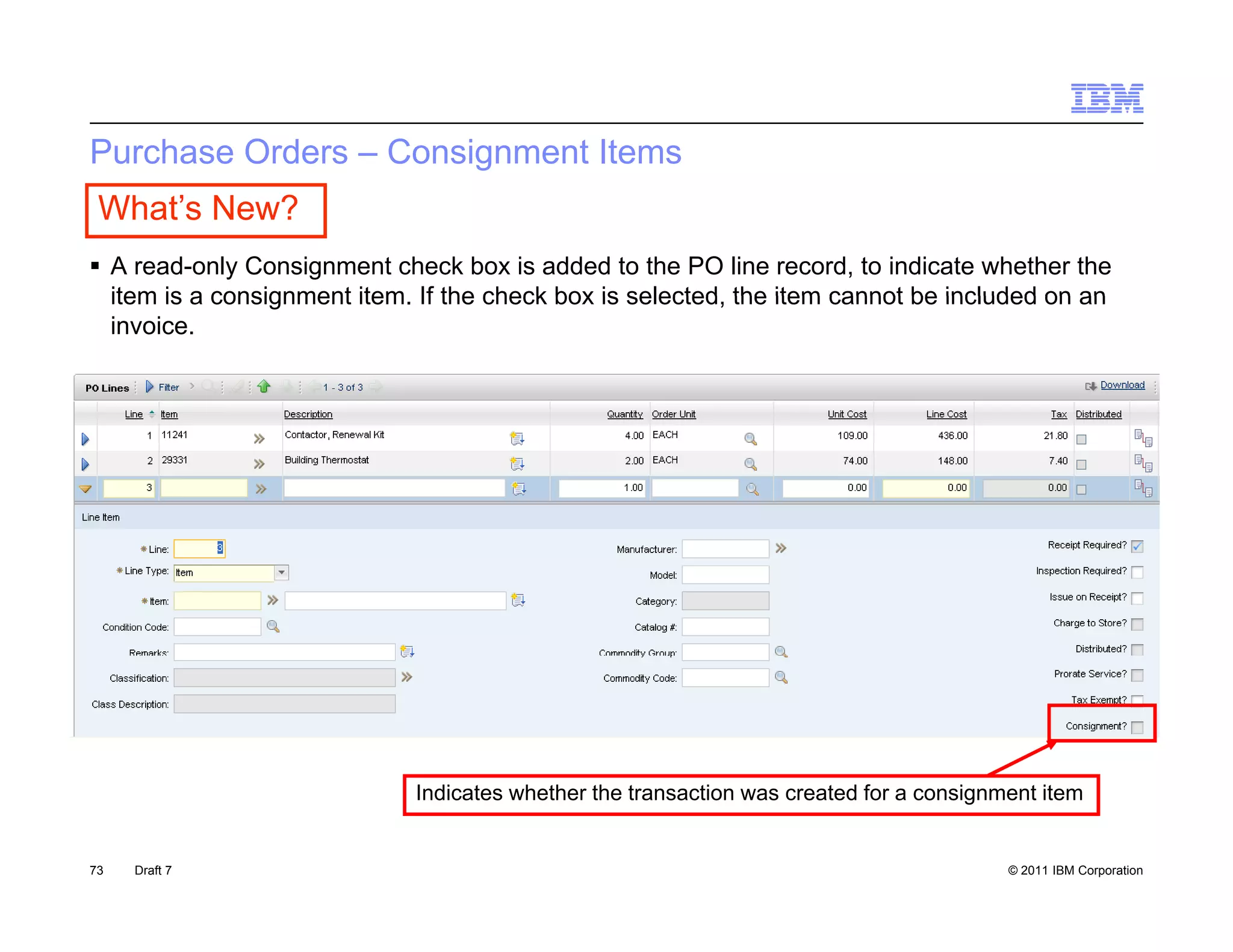 Purchase Orders – Consignment Items
 What’s New?
 A read-only Consignment check box is added to the PO line record, to indicate whether the
  item is a consignment item If the check box is selected the item cannot be included on an
                        item.                    selected,
  invoice.




                             Indicates whether the transaction was created for a consignment item


73   Draft 7                                                                             © 2011 IBM Corporation
 