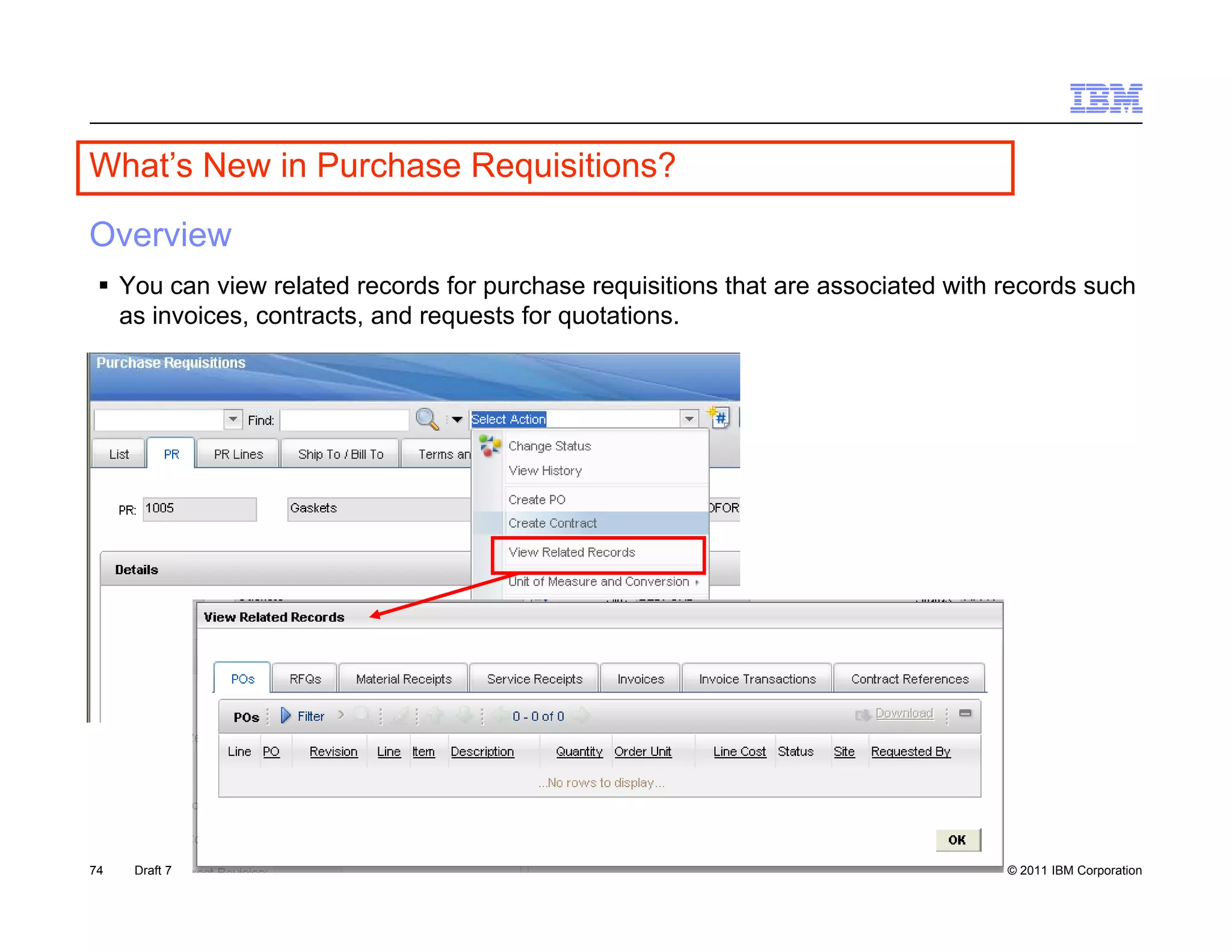 What s
What’s New in Purchase Requisitions?

Overview
  You can view related records for purchase requisitions that are associated with records such
                                    p            q
   as invoices, contracts, and requests for quotations.




74   Draft 7                                                                       © 2011 IBM Corporation
 