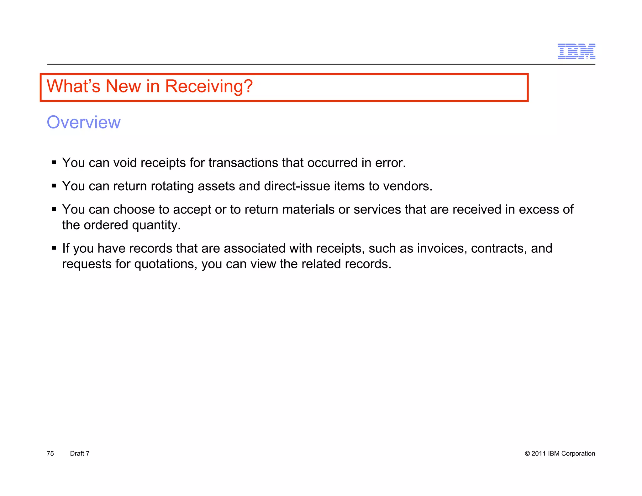 What s
What’s New in Receiving?

Overview

  You can void receipts for transactions that occurred in error.
  You can return rotating assets and direct-issue items to vendors.
  You can choose to accept or to return materials or services that are received in excess of
   the ordered quantity.
  If you have records that are associated with receipts, such as invoices, contracts, and
   requests for quotations, you can view the related records.




75   Draft 7                                                                         © 2011 IBM Corporation
 