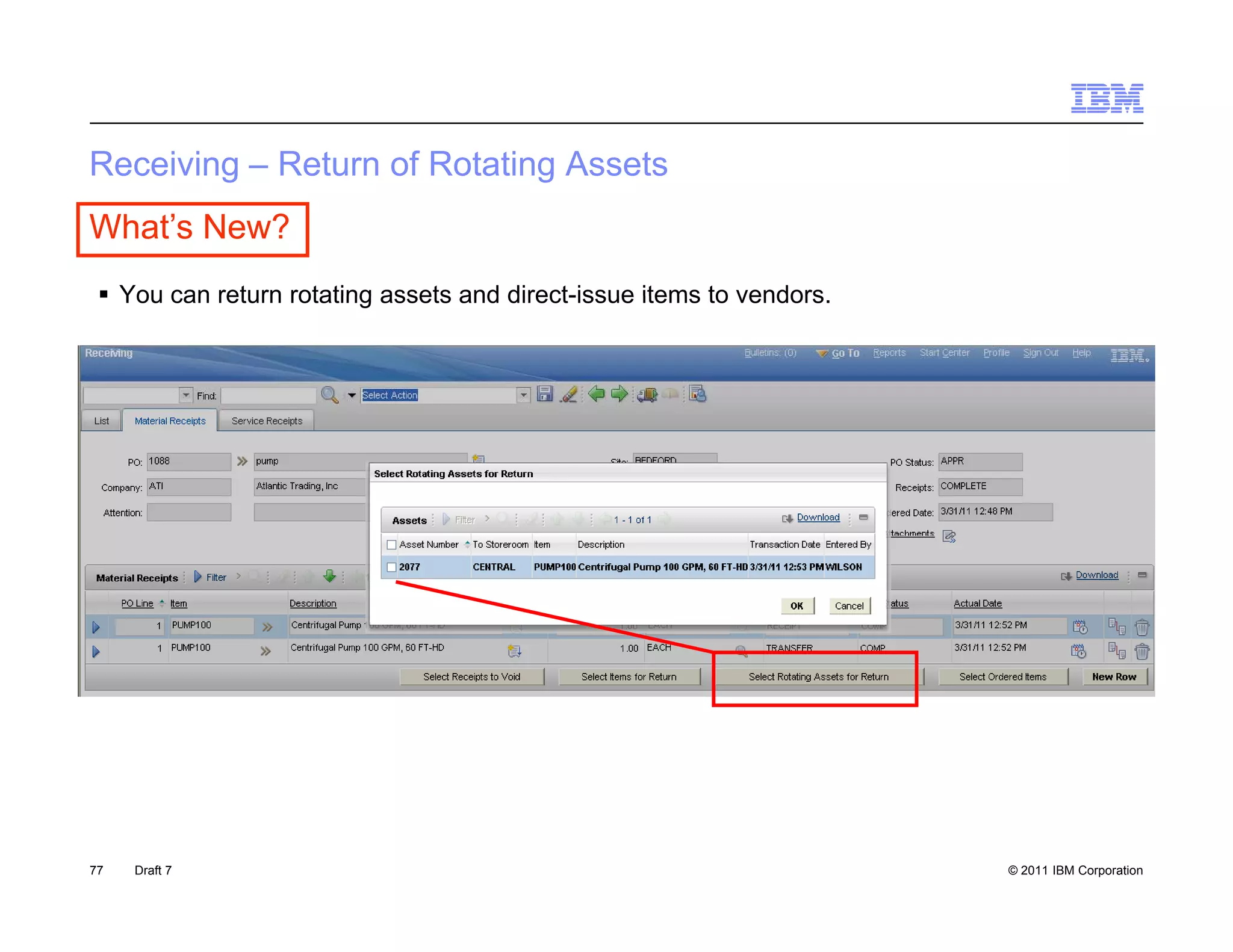 Receiving – Return o Rotating Assets
 ece    g    e u of o a g sse s
What’s New?
  You can return rotating assets and direct-issue items to vendors
                                                            vendors.




77   Draft 7                                                           © 2011 IBM Corporation
 