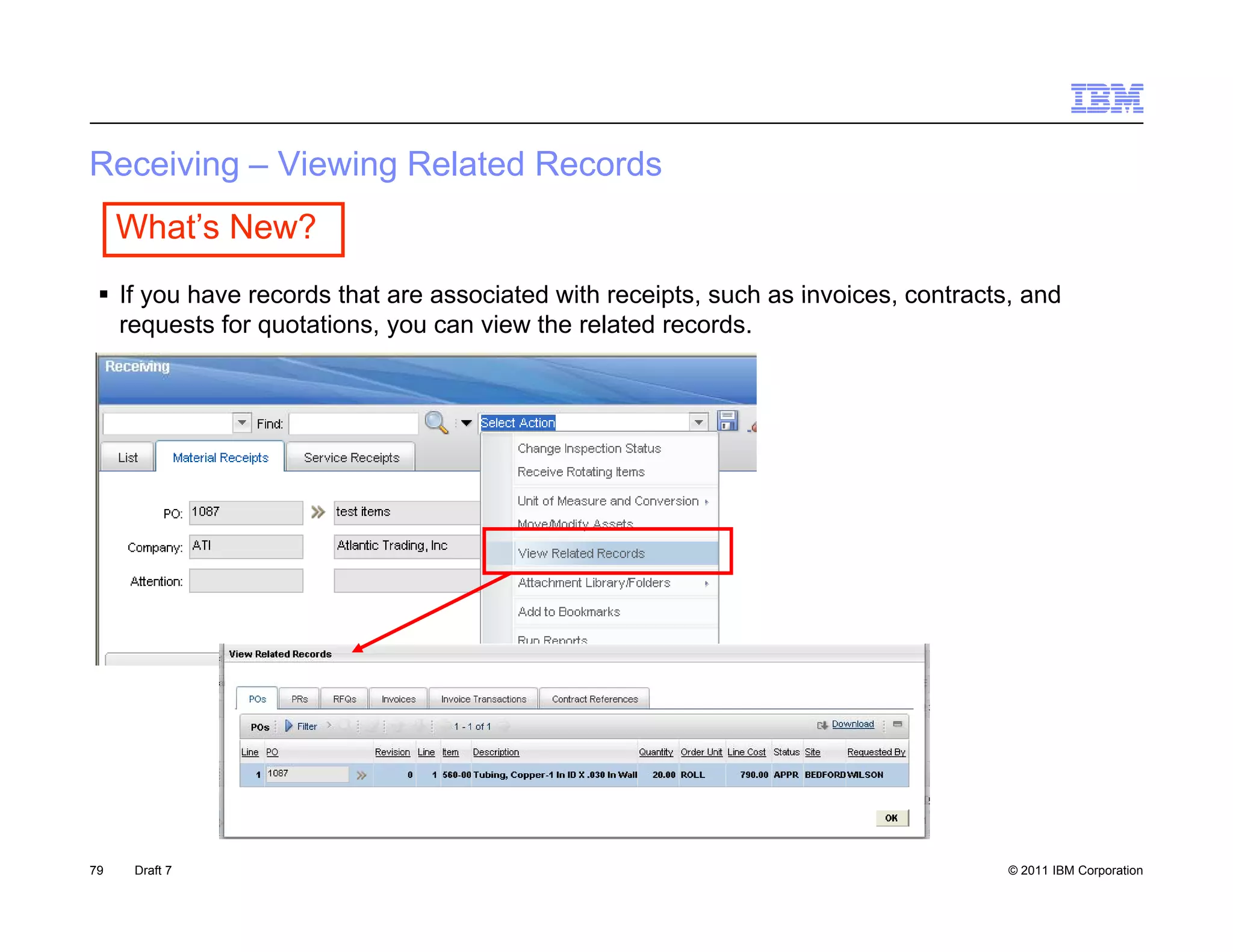 Receiving – Viewing Related Records
 ece    g     e   g e a ed eco ds
     What’s New?
  If you have records that are associated with receipts such as invoices contracts and
                                                receipts,        invoices, contracts,
   requests for quotations, you can view the related records.




79    Draft 7                                                                     © 2011 IBM Corporation
 