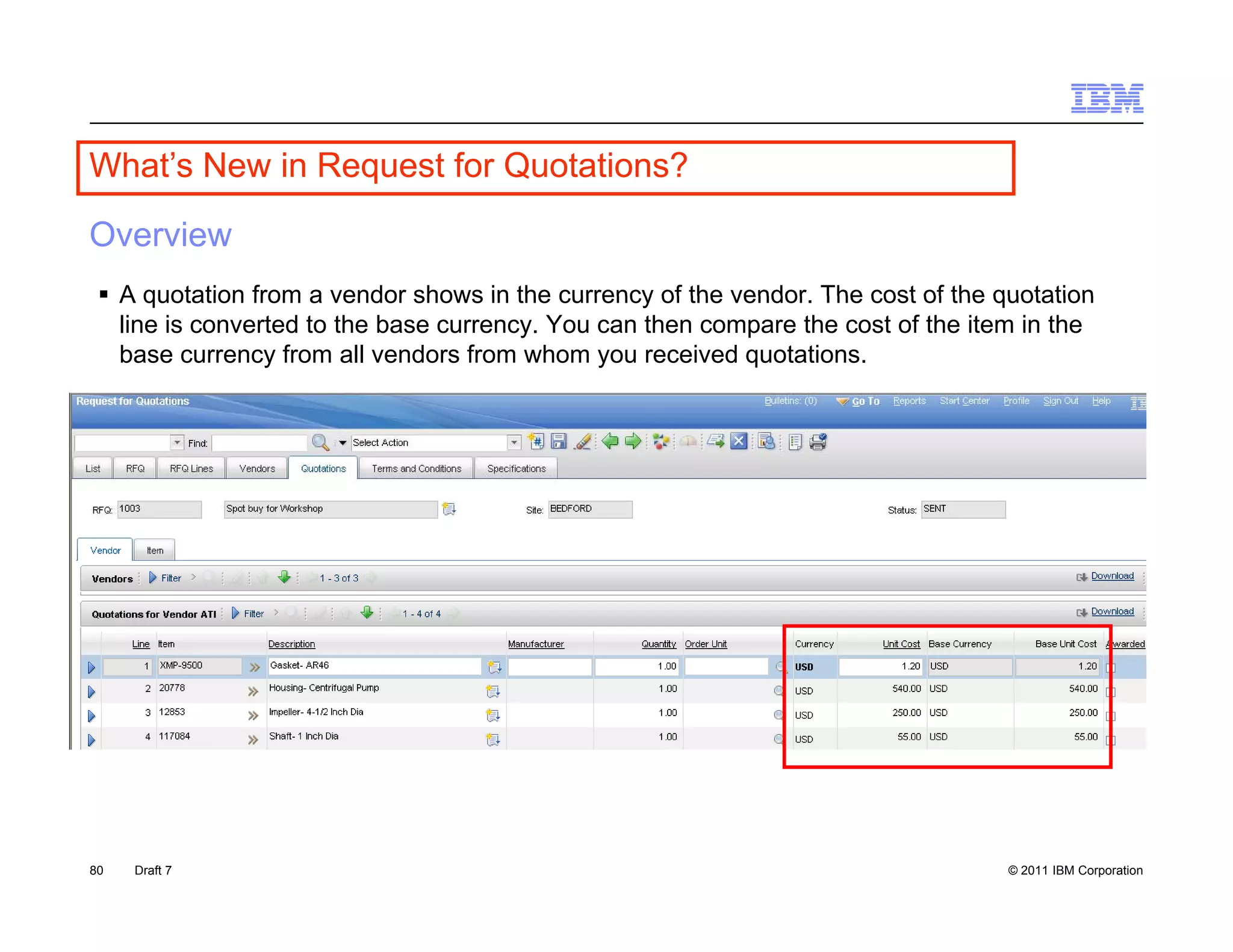 What s
What’s New in Request for Quotations?

Overview
  A quotation from a vendor shows in the currency of the vendor The cost of the quotation
                                                          vendor.
   line is converted to the base currency. You can then compare the cost of the item in the
   base currency from all vendors from whom you received quotations.




80   Draft 7                                                                       © 2011 IBM Corporation
 