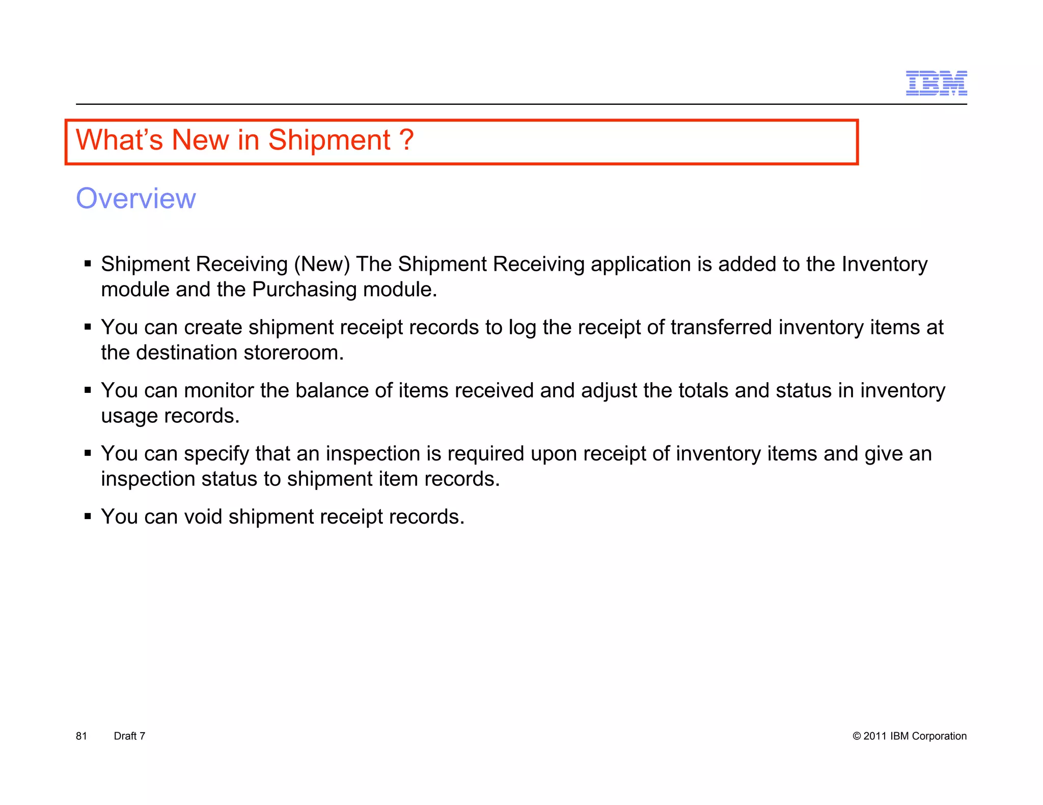 What s
What’s New in Shipment ?

Overview

  Shipment Receiving (New) The Shipment Receiving application is added to the Inventory
   module and the Purchasing module.
  You can create shipment receipt records to log the receipt of transferred inventory items at
   the destination storeroom
                   storeroom.
  You can monitor the balance of items received and adjust the totals and status in inventory
   usage records.
  You can specify that an inspection is required upon receipt of inventory items and give an
   inspection status to shipment item records.
  You can void shipment receipt records.




81   Draft 7                                                                         © 2011 IBM Corporation
 
