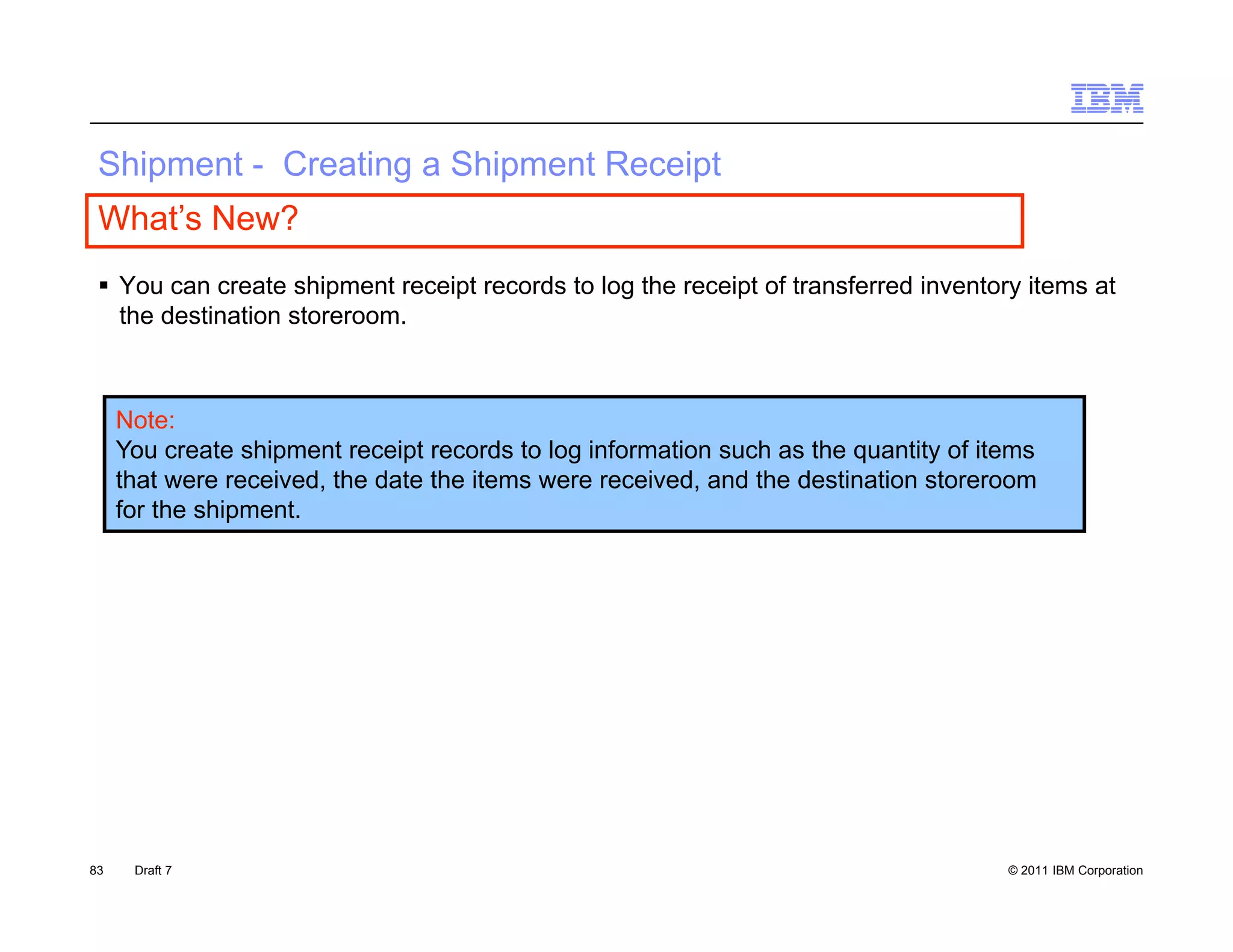 S p e
 Shipment - Creating a S p e Receipt
            C ea g Shipment ece p
 What’s New?
  You can create shipment receipt records to log the receipt of transferred inventory items at
                       p        p               g          p                         y
   the destination storeroom.



     Note:
     You create shipment receipt records to log information such as the quantity of items
     that were received, the date the items were received, and the destination storeroom
     for the shipment.




83    Draft 7                                                                         © 2011 IBM Corporation
 