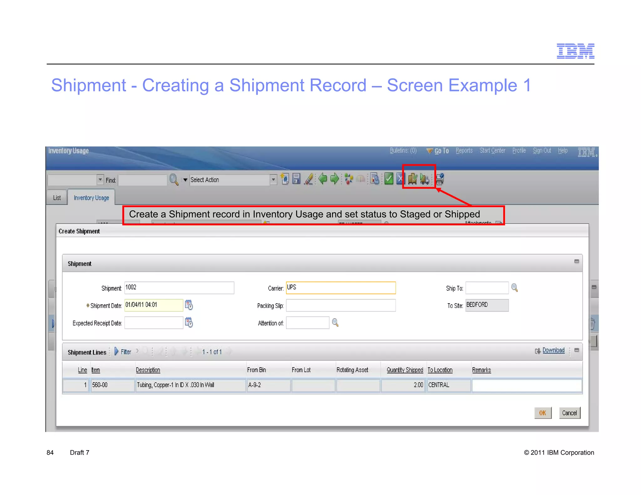 S p e
 Shipment - Creating a S p e Record – Screen Example 1
            C ea g Shipment eco d Sc ee        a pe




               Create a Shipment record in Inventory Usage and set status to Staged or Shipped




84   Draft 7                                                                                     © 2011 IBM Corporation
 