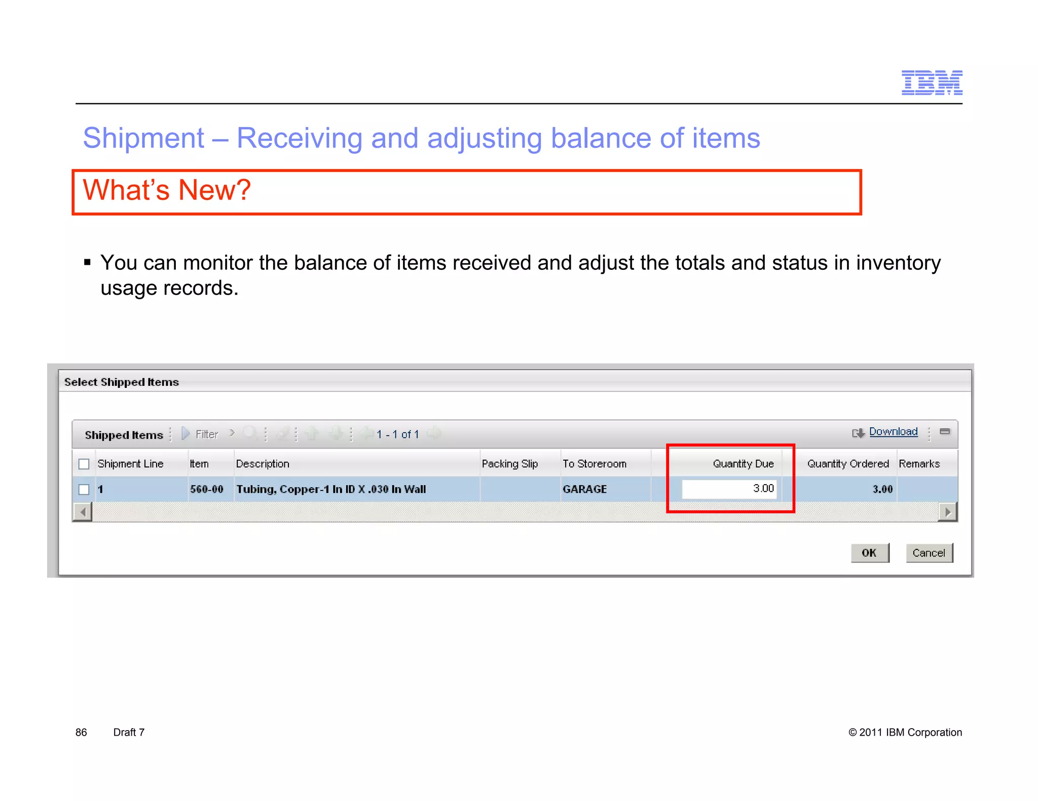S p e
 Shipment – Receiving a d adjus g ba a ce o items
             ece    g and adjusting balance of e s
 What’s New?

  You can monitor the balance of items received and adjust the totals and status in inventory
   usage records.




86   Draft 7                                                                        © 2011 IBM Corporation
 
